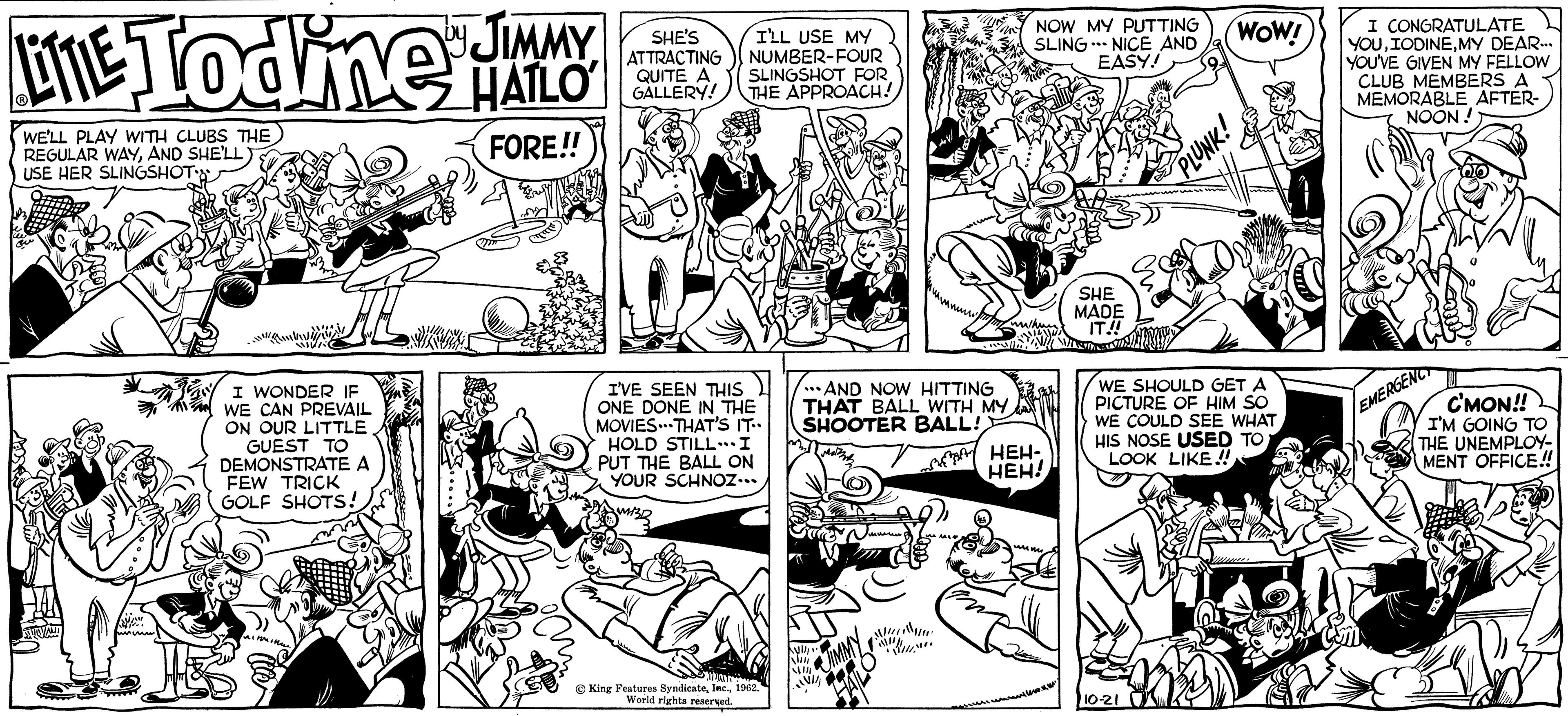 Art OCR: LITTLE Todine HALLO JIMMY FORE!! WE'LL PLAY WITH CLUBS THE REGULAR WAYAND SHE'LL USE HER SLINGSHOT MAY wi VIV/C I WONDER IF WE CAN PREVAIL ON OUR LITTLE GUEST TO DEMONSTRATE A FEW TRICK GOLF SHOTS! wimmine SHE'S ATTRACTING QUITE A GALLERY! I'LL USE MY NUMBER-FOUR SLINGSHOT FOR THE APPROACH! I'VE SEEN THIS ONE DONE IN THE MOVIES THAT'S IT.. HOLD STILL... I PUT THE BALL ON YOUR SCHNOZ... King Features Syndicate1962. World rights reserved. ...AND NOW HITTING THAT BALL WITH MY SHOOTER BALL! {y NII JIMMY M 11/1/1 WHENO NOW MY PUTTING SLING NICE AND EASY! HEH- HEH! SHE MADE IT!! WOW! 10-21 PLUNK! WE SHOULD GET A PICTURE OF HIM SO WE COULD SEE WHAT HIS NOSE USED TO LOOK LIKE!! I CONGRATULATE YOUMY DEAR... YOU'VE GIVEN MY FELLOW CLUB MEMBERS A MEMORABLE AFTER- NOON! C'MON!! I'M GOING TO THE UNEMPLOY- MENT OFFICE!! EMERGENCY LITTLE Todine HALLO JIMMY FORE !! WE'LL PLAY WITH CLUBS THE REGULAR WAYAND SHE'LL USE HER SLINGSHOT MAY wi VIV / C I WONDER IF WE CAN PREVAIL ON OUR LITTLE GUEST TO DEMONSTRATE A FEW TRICK GOLF SHOTS ! wimmine SHE'S ATTRACTING QUITE A GALLERY ! I'LL USE MY NUMBER - FOUR SLINGSHOT FOR THE APPROACH ! I'VE SEEN THIS ONE DONE IN THE MOVIES THAT'S IT .. HOLD STILL ... I PUT THE BALL ON YOUR SCHNOZ ... King Features Syndicate1962 . World rights reserved . ... AND NOW HITTING THAT BALL WITH MY SHOOTER BALL ! { y NII JIMMY M 11/1/1 WHENO NOW MY PUTTING SLING NICE AND EASY ! HEH HEH ! SHE MADE IT !! WOW ! 10-21 PLUNK ! WE SHOULD GET A PICTURE OF HIM SO WE COULD SEE WHAT HIS NOSE USED TO LOOK LIKE !! I CONGRATULATE YOUMY DEAR ... YOU'VE GIVEN MY FELLOW CLUB MEMBERS A MEMORABLE AFTER NOON ! C'MON !! I'M GOING TO THE UNEMPLOY MENT OFFICE !! EMERGENCY
