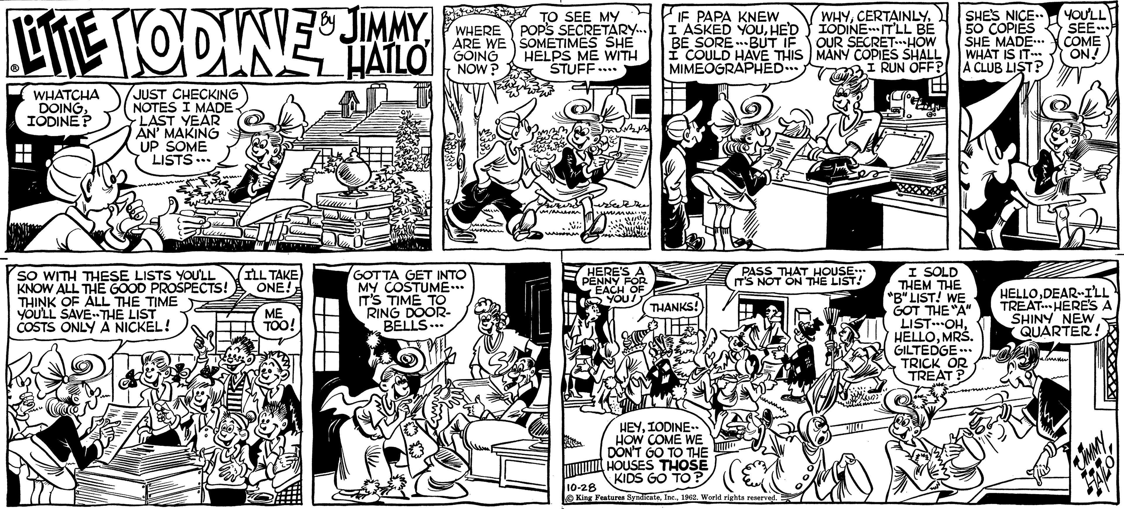 Style OCR: LITE HODINIE & JIMMY HATLO WHATCHA DOINGIODINE? JUST CHECKING NOTES I MADE- LAST YEAR AN' MAKING UP SOME LISTS... SO WITH THESE LISTS YOU'LL KNOW ALL THE GOOD PROSPECTS! THINK OF ALL THE TIME YOU'LL SAVE THE LIST COSTS ONLY A NICKEL! I'LL TAKE ONE! ME TOO! WHERE ARE WE GOING NOW? GOTTA GET INTO MY COSTUME... IT'S TIME TO RING DOOR- BELLS 3 TO SEE MY POP'S SECRETARY... SOMETIMES SHE HELPS ME WITH STUFF.... risi m/arom NA Milli. HERE'S A PENNY FOR EACH OF YOU! IF PAPA KNEW I ASKED YOUHE'D BE SORE-BUT IF I COULD HAVE THIS MIMEOGRAPHED... DE HO THANKS! HEYIODINE.. HOW COME WE DON'T GO TO THE HOUSES THOSE KIDS GO TO? WHYIODINE IT'LL BE OUR SECRET...HOW MANY COPIES SHALL I RUN OFF? PASS THAT HOUSE... IT'S NOT ON THE LIST! 10-28 King Features Syndicate1962. World rights reserved. E SHE'S NICE.. 50 COPIES SHE MADE... WHAT IS IT... A CLUB LIST? I SOLD THEM THE "B" LIST! WE GOT THE "A" LIST OHMRS. GILTEDGE... TRICK OR TREAT? YOU'LL SEE COME ON! HELLODEAR-I'LL TREAT HERE'S SHINY NEW QUARTER! JIMMY LITE HODINIE & JIMMY HATLO WHATCHA DOINGIODINE ? JUST CHECKING NOTES I MADE LAST YEAR AN ' MAKING UP SOME LISTS ... SO WITH THESE LISTS YOU'LL KNOW ALL THE GOOD PROSPECTS ! THINK OF ALL THE TIME YOU'LL SAVE THE LIST COSTS ONLY A NICKEL ! I'LL TAKE ONE ! ME TOO ! WHERE ARE WE GOING NOW ? GOTTA GET INTO MY COSTUME ... IT'S TIME TO RING DOOR BELLS 3 TO SEE MY POP'S SECRETARY ... SOMETIMES SHE HELPS ME WITH STUFF .... risi m / arom NA Milli . HERE'S A PENNY FOR EACH OF YOU ! IF PAPA KNEW I ASKED YOUHE'D BE SORE - BUT IF I COULD HAVE THIS MIMEOGRAPHED ... DE HO THANKS ! HEYIODINE .. HOW COME WE DON'T GO TO THE HOUSES THOSE KIDS GO TO ? WHYIODINE IT'LL BE OUR SECRET ... HOW MANY COPIES SHALL I RUN OFF ? PASS THAT HOUSE ... IT'S NOT ON THE LIST ! 10-28 King Features Syndicate1962. World rights reserved . E SHE'S NICE .. 50 COPIES SHE MADE ... WHAT IS IT ... A CLUB LIST ? I SOLD THEM THE " B " LIST ! WE GOT THE " A " LIST OHMRS . GILTEDGE ... TRICK OR TREAT ? YOU'LL SEE COME ON ! HELLODEAR - I'LL TREAT HERE'S SHINY NEW QUARTER ! JIMMY