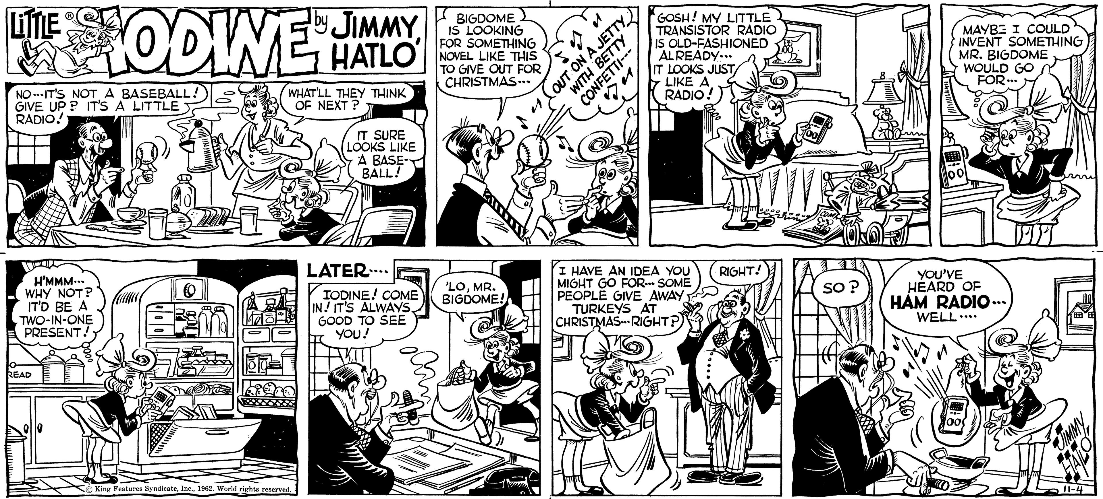 Parallel OCR: LITTLE by THE HODINES JIMMY HATLO NO-IT'S NOT A BASEBALL! GIVE UP? IT'S A LITTLE RADIO! H'MMM... WHY NOT? IT'D BE A TWO-IN-ONE PRESENT! o READ WHAT'LL THEY THINK OF NEXT? King Features Syndicate1962. World rights reserved. IT SURE LOOKS LIKE A BASE- BALL! LATER..... IODINE! COME IN! IT'S ALWAYSGOOD TO SEE YOU! BIGDOME IS LOOKING FOR SOMETHING NOVEL LIKE THIS TO GIVE OUT FOR CHRISTMAS... 'LOMR. BIGDOME! to o WITH BETTY CONFETTI--- OUT ON A JETTY GOSH! MY LITTLE TRANSISTOR RADIO IS OLD-FASHIONED ALREADY... IT LOOKS JUST LIKE A RADIO! I HAVE AN IDEA YOU MIGHT GO FOR SOME PEOPLE GIVE AWAY TURKEYS AT CHRISTMAS-RIGHT? RIGHT! so? MAYBE I COULD INVENT SOMETHING MR. BIGDOME WOULD GO FOR... YOU'VE HEARD OF HAM RADIO... WELL.... armi 11-4 LITTLE by THE HODINES JIMMY HATLO NO - IT'S NOT A BASEBALL ! GIVE UP ? IT'S A LITTLE RADIO ! H'MMM ... WHY NOT ? IT'D BE A TWO - IN - ONE PRESENT ! o READ WHAT'LL THEY THINK OF NEXT ? King Features Syndicate1962. World rights reserved . IT SURE LOOKS LIKE A BASE BALL ! LATER ..... IODINE ! COME IN ! IT'S ALWAYSGOOD TO SEE YOU ! BIGDOME IS LOOKING FOR SOMETHING NOVEL LIKE THIS TO GIVE OUT FOR CHRISTMAS ... ' LOMR . BIGDOME ! to o WITH BETTY CONFETTI --- OUT ON A JETTY GOSH ! MY LITTLE TRANSISTOR RADIO IS OLD - FASHIONED ALREADY ... IT LOOKS JUST LIKE A RADIO ! I HAVE AN IDEA YOU MIGHT GO FOR SOME PEOPLE GIVE AWAY TURKEYS AT CHRISTMAS - RIGHT ? RIGHT ! so ? MAYBE I COULD INVENT SOMETHING MR . BIGDOME WOULD GO FOR ... YOU'VE HEARD OF HAM RADIO ... WELL .... armi 11-4