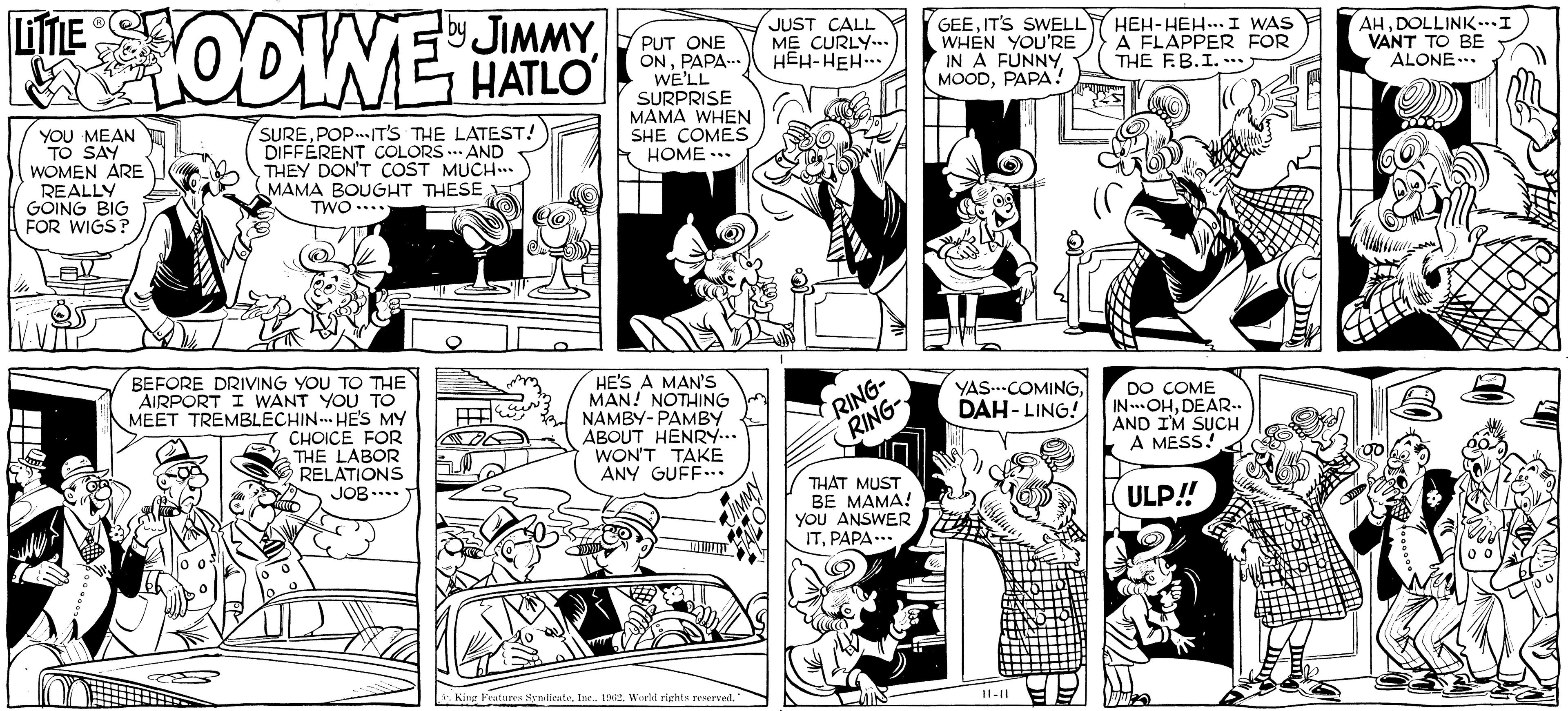 Art OCR: LITTLE by THE TODINE JIMMY HATLO YOU MEAN TO SAY WOMEN ARE REALLY GOING BIG FOR WIGS? SUREPOPIT'S THE LATEST! DIFFERENT COLORS AND THEY DON'T COST MUCH... MAMA BOUGHT THESE TWO... BEFORE DRIVING YOU TO THE AIRPORT I WANT YOU TO MEET TREMBLECHIN HE'S MY CHOICE FOR THE LABOR RELATIONS JOB.... + PUT ONE ONPAPA... WE'LL SURPRISE MAMA WHEN SHE COMES HOME... HE'S A MAN'S MAN! NOTHING NAMBY-PAMBY ABOUT HENRY... WON'T TAKE ANY GUFF... King Features SyndicateInc.. 1962. World rights reserved. " JUST CALL ME CURLY... HEH-HEH... RING- RING- THAT MUST BE MAMA! YOU ANSWER ITPAPA... GEEIT'S SWELL WHEN YOU'RE IN A FUNNYPAPA! YAS---COMINGDAH-LING! 11-11 HEH-HEH. I WAS A FLAPPER FOR THE F.B.I.... DO COME IN-OHDEAR.. AND I'M SUCH A MESS! ULP!! AHDOLLINK... I VANT TO BE ALONE... LITTLE by THE TODINE JIMMY HATLO YOU MEAN TO SAY WOMEN ARE REALLY GOING BIG FOR WIGS ? SUREPOPIT'S THE LATEST ! DIFFERENT COLORS AND THEY DON'T COST MUCH ... MAMA BOUGHT THESE TWO ... BEFORE DRIVING YOU TO THE AIRPORT I WANT YOU TO MEET TREMBLECHIN HE'S MY CHOICE FOR THE LABOR RELATIONS JOB .... + PUT ONE ONPAPA ... WE'LL SURPRISE MAMA WHEN SHE COMES HOME ... HE'S A MAN'S MAN ! NOTHING NAMBY - PAMBY ABOUT HENRY ... WON'T TAKE ANY GUFF ... King Features SyndicateInc .. 1962. World rights reserved . " JUST CALL ME CURLY ... HEH - HEH ... RING RING THAT MUST BE MAMA ! YOU ANSWER ITPAPA ... GEEIT'S SWELL WHEN YOU'RE IN A FUNNYPAPA ! YAS --- COMINGDAH - LING ! 11-11 HEH - HEH . I WAS A FLAPPER FOR THE F.B.I .... DO COME IN - OHDEAR .. AND I'M SUCH A MESS ! ULP !! AHDOLLINK ... I VANT TO BE ALONE ...