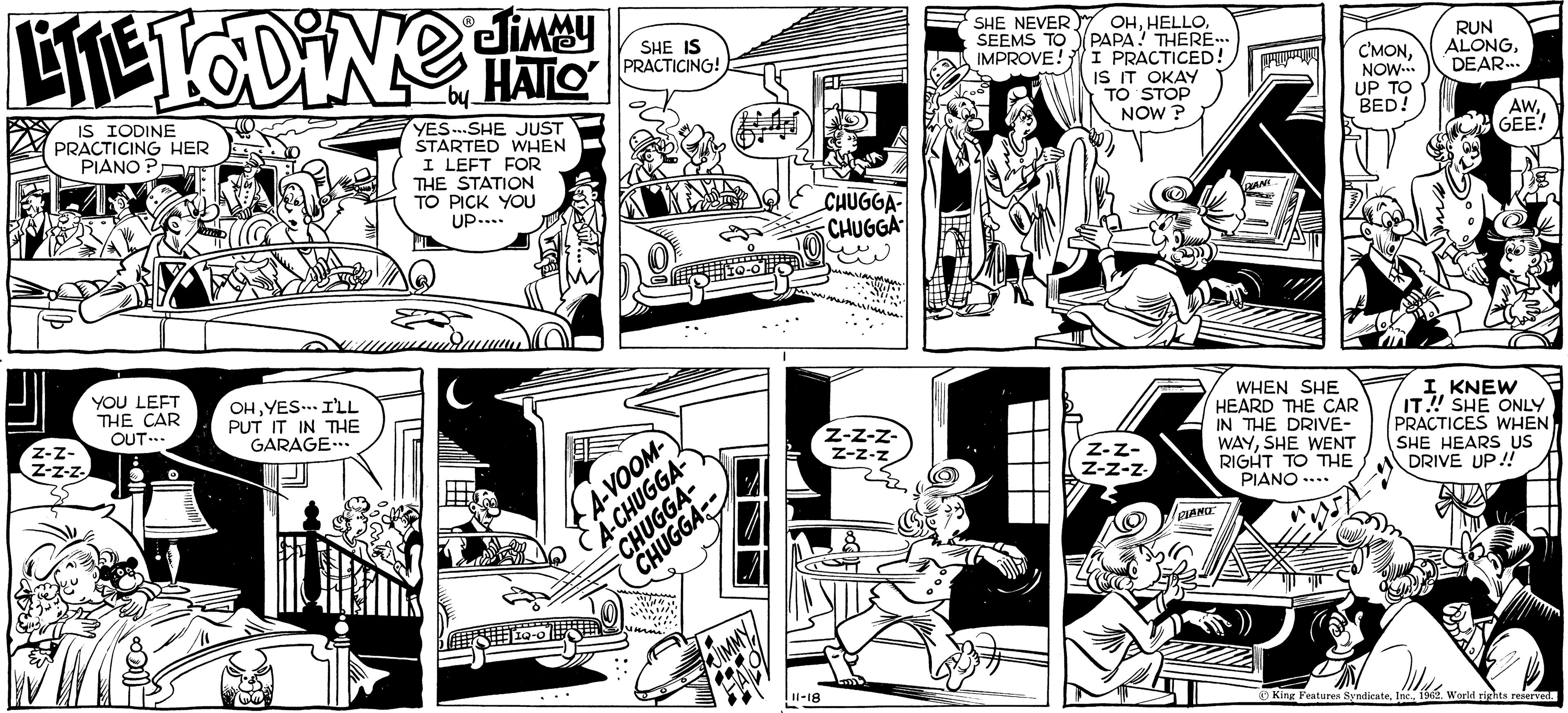 Parallel OCR: JIMMY LITE TODiNG CHATTO IS IODINE PRACTICING HER PIANO? Z-Z- Z-Z-Z- YOU LEFT THE CAR OUT... Ella?oo OHYES I'LL PUT IT IN THE GARAGE... YES-SHE JUST STARTED WHEN I LEFT FOR THE STATION TO PICK YOU UP.... ###19-0 SHE IS PRACTICING! A-VOOM- A-CHUGGA- CHUGGA- CHUGGA JIMMY 11-18 CHUGGA CHUGGA Z-Z-Z- Z-Z-N SHE NEVER SEEMS TO IMPROVE! OHPAPA! THERE... I PRACTICED! IS IT OKAY TO STOP NOW? Z-Z- Z-Z-Z. PIANO PLANC = C'MONNOW... UP TO BED! WHEN SHE HEARD THE CAR IN THE DRIVE- WAYSHE WENT RIGHT TO THE PIANO.... RUN ALONGDEAR... AWGEE! I KNEW IT!!! SHE ONLY PRACTICES WHEN SHE HEARS US DRIVE UP!! King Features Syndicate1962. World rights reserved. JIMMY LITE TODiNG CHATTO IS IODINE PRACTICING HER PIANO ? Z - Z Z - Z - Z YOU LEFT THE CAR OUT ... Ella?oo OHYES I'LL PUT IT IN THE GARAGE ... YES - SHE JUST STARTED WHEN I LEFT FOR THE STATION TO PICK YOU UP .... ### 19-0 SHE IS PRACTICING ! A - VOOM A - CHUGGA CHUGGA CHUGGA JIMMY 11-18 CHUGGA CHUGGA Z - Z - Z Z - Z - N SHE NEVER SEEMS TO IMPROVE ! OHPAPA ! THERE ... I PRACTICED ! IS IT OKAY TO STOP NOW ? Z - Z Z - Z - Z . PIANO PLANC = C'MONNOW ... UP TO BED ! WHEN SHE HEARD THE CAR IN THE DRIVE WAYSHE WENT RIGHT TO THE PIANO .... RUN ALONGDEAR ... AWGEE ! I KNEW IT !!! SHE ONLY PRACTICES WHEN SHE HEARS US DRIVE UP !! King Features Syndicate1962. World rights reserved .