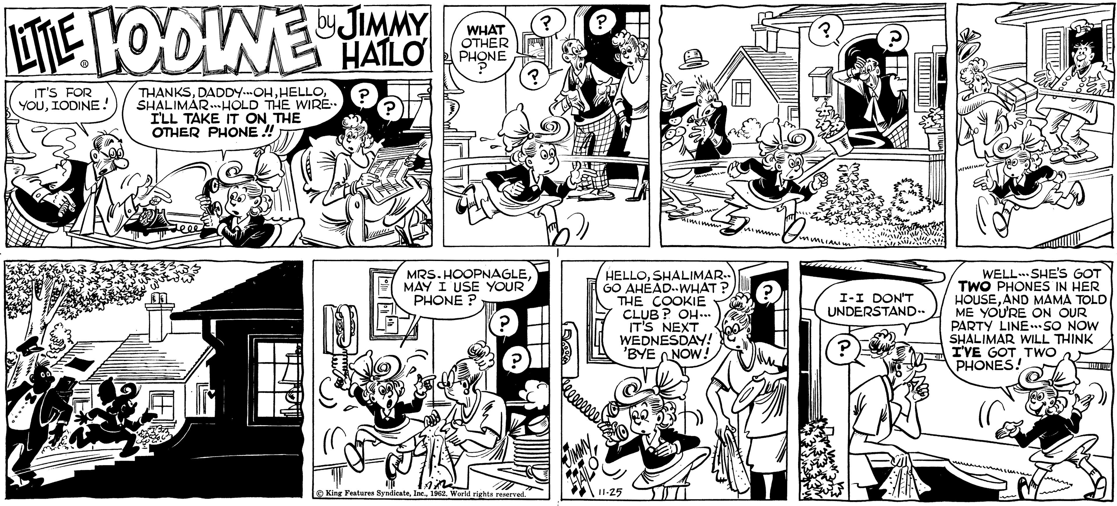 Line OCR: LITTLE LOOLNE HALO ? IT'S FOR YOUIODINE! by JIMMY ?? HATLOPHONE THANKSSHALIMARHOLD THE WIRE.. I'LL TAKE IT ON THE OTHER PHONE !! WHAT ? Love MRS.HOOPNAGLEMAY I USE YOUR PHONE? ? King Features Syndicate1962. World rights reserved. ? ??? 11-25 nimimm HELLOSHALIMAR.. GO AHEAD-WHAT? THE COOKIE CLUB? OH... IT'S NEXT WEDNESDAY! 'BYE NOW! nimum milim I-I DON'T UNDERSTAND.. ? 43 1 aum WELL SHE'S GOT TWO PHONES IN HER HOUSEAND MAMA TOLD ME YOU'RE ON OUR PARTY LINE...SO NOW SHALIMAR WILL THINK I'VE GOT TWO PHONES! TUTTUU LITTLE LOOLNE HALO ? IT'S FOR YOUIODINE ! by JIMMY ?? HATLOPHONE THANKSDADDY - OHSHALIMARHOLD THE WIRE .. I'LL TAKE IT ON THE OTHER PHONE !! WHAT ? Love MRS.HOOPNAGLEMAY I USE YOUR PHONE ? ? King Features Syndicate1962. World rights reserved . ? ??? 11-25 nimimm HELLOSHALIMAR .. GO AHEAD - WHAT ? THE COOKIE CLUB ? OH ... IT'S NEXT WEDNESDAY ! ' BYE NOW ! nimum milim I - I DON'T UNDERSTAND .. ? 43 1 aum WELL SHE'S GOT TWO PHONES IN HER HOUSEAND MAMA TOLD ME YOU'RE ON OUR PARTY LINE ... SO NOW SHALIMAR WILL THINK I'VE GOT TWO PHONES ! TUTTUU