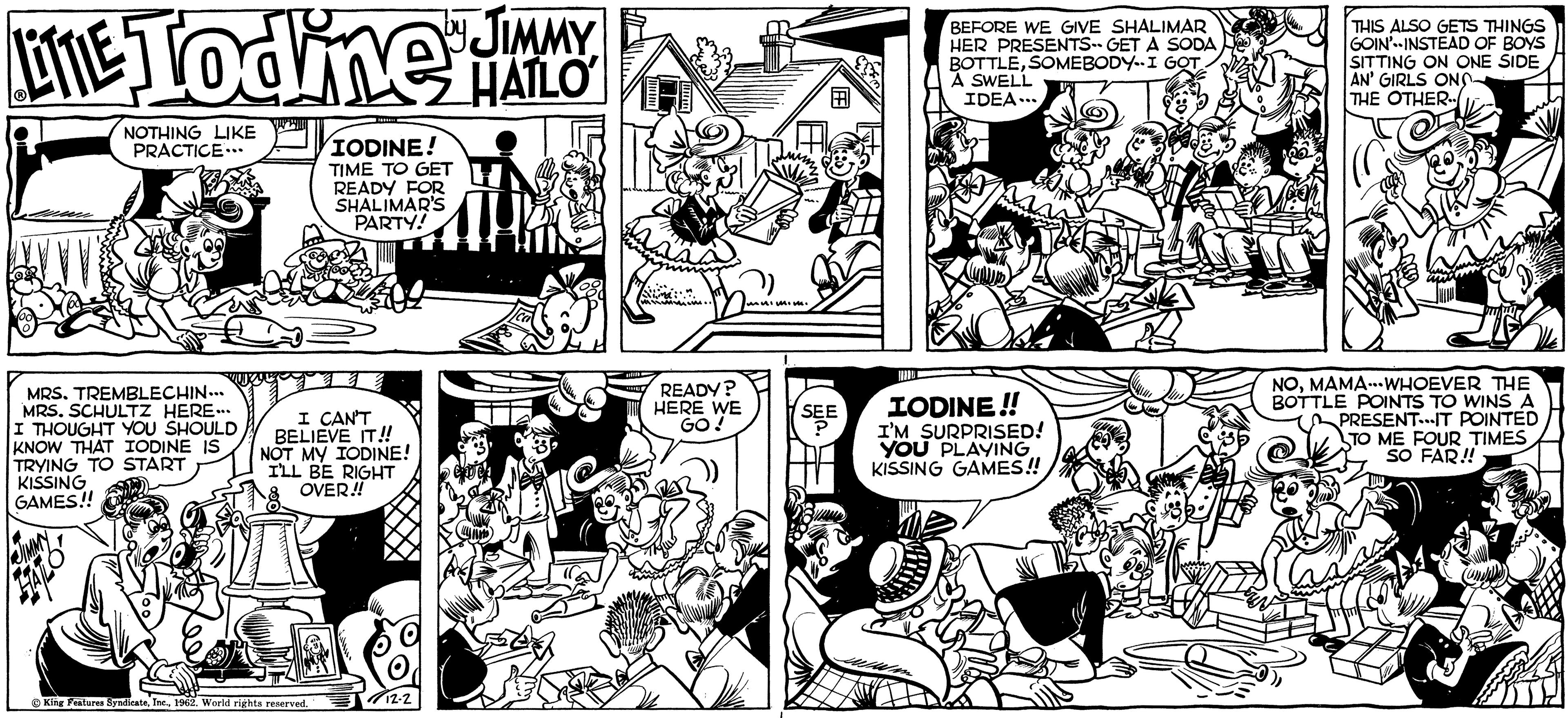 Interaction OCR: LITE Todine JIMMY HATLO NOTHING LIKE PRACTICE.. MRS. TREMBLECHIN... MRS. SCHULTZ HERE... I THOUGHT YOU SHOULD KNOW THAT IODINE IS TRYING TO START KISSING GAMES!! WAY WI IODINE! TIME TO GET READY FOR SHALIMAR'S PARTY! I CAN'T BELIEVE IT!! NOT MY IODINE! I'LL BE RIGHT OVER!! King Features Syndicate1962. World rights reserved. 12-2 READY? HERE WE GO! muimi. 8 SEE BEFORE WE GIVE SHALIMAR HER PRESENTS- GET A SODA BOTTLESOMEBODY I GOT A SWELL IDEA... IODINE!! I'M SURPRISED! YOU PLAYING KISSING GAMES!! 1% THIS ALSO GETS THINGS GOIN' INSTEAD OF BOYS SITTING ON ONE SIDE AN' GIRLS ON THE OTHER O NOMAMA...WHOEVER THE BOTTLE POINTS TO WINS A PRESENTIT POINTED TO ME FOUR TIMES SO FAR!! PAS LITE Todine JIMMY HATLO NOTHING LIKE PRACTICE .. MRS . TREMBLECHIN ... MRS . SCHULTZ HERE ... I THOUGHT YOU SHOULD KNOW THAT IODINE IS TRYING TO START KISSING GAMES !! WAY WI IODINE ! TIME TO GET READY FOR SHALIMAR'S PARTY ! I CAN'T BELIEVE IT !! NOT MY IODINE ! I'LL BE RIGHT OVER !! King Features Syndicate1962. World rights reserved . 12-2 READY ? HERE WE GO ! muimi . 8 SEE BEFORE WE GIVE SHALIMAR HER PRESENTS- GET A SODA BOTTLESOMEBODY I GOT A SWELL IDEA ... IODINE !! I'M SURPRISED ! YOU PLAYING KISSING GAMES !! 1 % THIS ALSO GETS THINGS GOIN ' INSTEAD OF BOYS SITTING ON ONE SIDE AN ' GIRLS ON THE OTHER O NOMAMA ... WHOEVER THE BOTTLE POINTS TO WINS A PRESENTIT POINTED TO ME FOUR TIMES SO FAR !! PAS