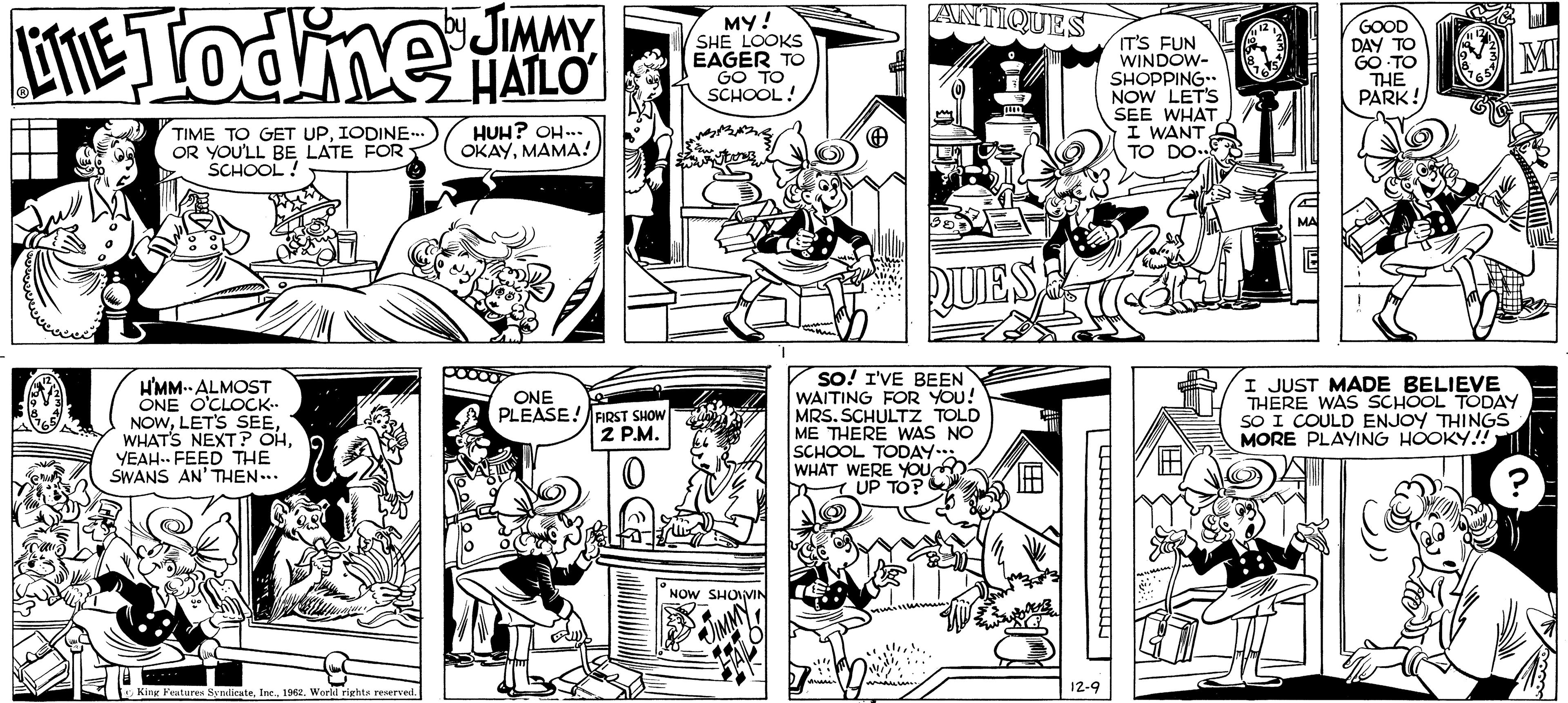 Art OCR: LITE Todine JIMMY TIME TO GET UPIODINE... OR YOU'LL BE LATE FOR SCHOOL! H'MM-- ALMOST ONE O'CLOCK.. NOWYEAH FEED THE SWANS AN' THEN... King Features Syndicate1962. World rights reserved. HUH? OH... OKAYMAMA! ONE PLEASE! FIRST SHOW 2 P.M. 0 16 MY! SHE LOOKS EAGER TO GO TO SCHOOL! NOW SHOVIN ANTIQUES J41 QUES SO! I'VE BEEN WAITING FOR YOU! MRS. SCHULTZ TOLD ME THERE WAS NO SCHOOL TODAY... WHAT WERE YOU UP TO? 12-9 IT'S FUN WINDOW- SHOPPING.. NOW LET'S SEE WHAT I WANT. TO DO 12 GOOD DAY TO GO TO THE PARK! MI I JUST MADE BELIEVE THERE WAS SCHOOL TODAY SO I COULD ENJOY THINGS MORE PLAYING HOOKY!! LITE Todine JIMMY TIME TO GET UPIODINE ... OR YOU'LL BE LATE FOR SCHOOL ! H'MM-- ALMOST ONE O'CLOCK .. NOWLET'S SEEWHAT'S NEXT ? OHYEAH FEED THE SWANS AN ' THEN ... King Features Syndicate1962. World rights reserved . HUH ? OH ... OKAYMAMA ! ONE PLEASE ! FIRST SHOW 2 P.M. 0 16 MY ! SHE LOOKS EAGER TO GO TO SCHOOL ! NOW SHOVIN ANTIQUES J41 QUES SO ! I'VE BEEN WAITING FOR YOU ! MRS . SCHULTZ TOLD ME THERE WAS NO SCHOOL TODAY ... WHAT WERE YOU UP TO ? 12-9 IT'S FUN WINDOW SHOPPING .. NOW LET'S SEE WHAT I WANT . TO DO 12 GOOD DAY TO GO TO THE PARK ! MI I JUST MADE BELIEVE THERE WAS SCHOOL TODAY SO I COULD ENJOY THINGS MORE PLAYING HOOKY !!