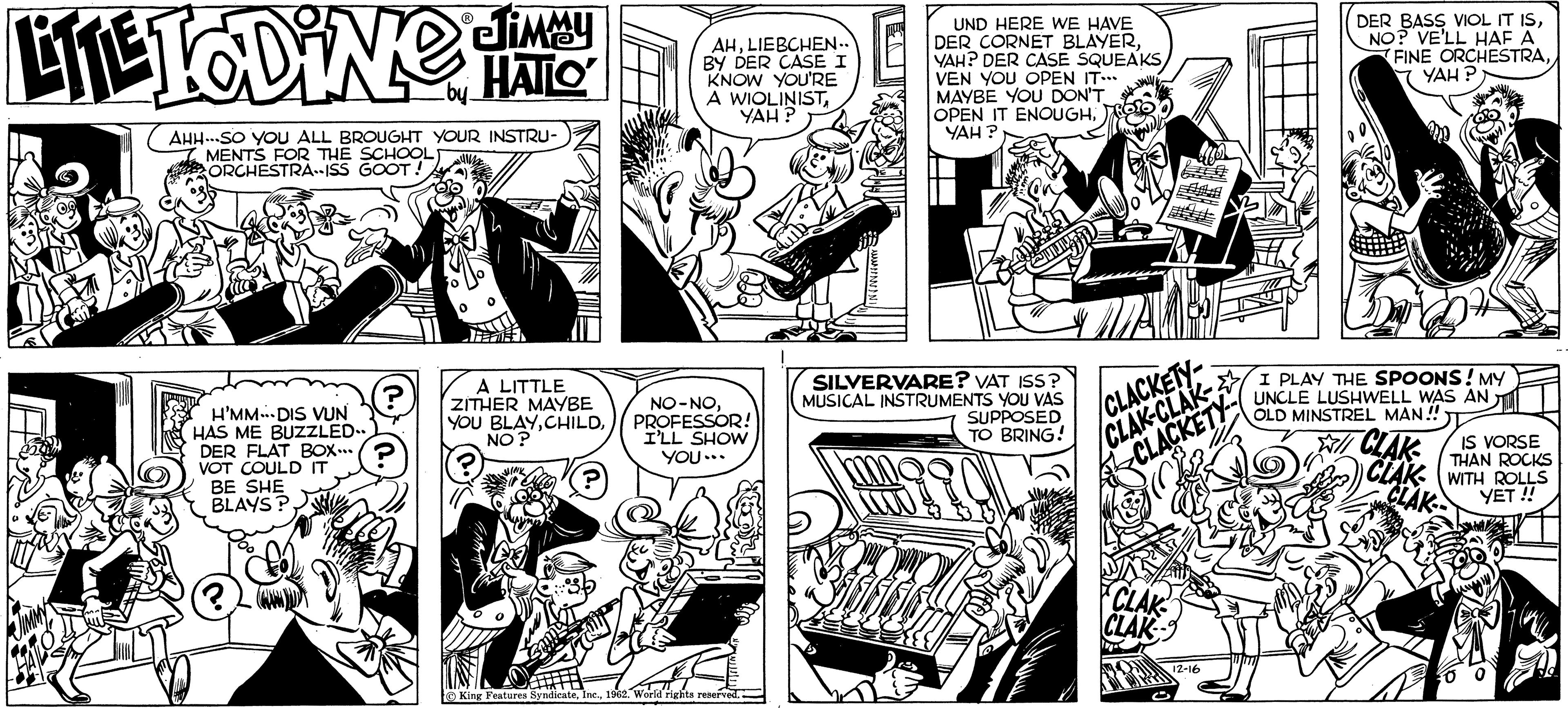 Art OCR: ? LITETODiNe climaty HATLO _by_ AHH..SO YOU ALL BROUGHT YOUR INSTRU- MENTS FOR THE SCHOOL ORCHESTRA-ISS GOOT! H'MM DIS VUN HAS ME BUZZLED.. DER FLAT BOX? VOT COULD IT BE SHE BLAYS? ? A LITTLE ZITHER MAYBE YOU BLAYNO? AHLIEBCHEN.. BY DER CASE I KNOW YOU'RE A WIOLINISTYAH? NO-NOPROFESSOR! I'LL SHOW YOU... King Features Syndicate1962. World rights reserved.. OLAN UND HERE WE HAVE DER CORNET BLAYERYAH? DER CASE SQUEAKS VEN YOU OPEN IT... MAYBE YOU DON'T OPEN IT ENOUGHYAH? SILVERVARE? VAT ISS? MUSICAL INSTRUMENTS YOU VAS SUPPOSED TO BRING! H CLACKETY- CLAK-CLAK CLACKETY CLAK CLAK 12-1 DER BASS VIOL IT ISNO? VE'LL HAF A FINE ORCHESTRAYAH? I PLAY THE SPOONS! MY UNCLE LUSHWELL WAS AN OLD MINSTREL MAN!! CLAK CLAK CLAK IS VORSE THAN ROCKS WITH ROLLS YET!! ? LITETODiNe climaty HATLO _by_ AHH..SO YOU ALL BROUGHT YOUR INSTRU MENTS FOR THE SCHOOL ORCHESTRA - ISS GOOT ! H'MM DIS VUN HAS ME BUZZLED .. DER FLAT BOX ? VOT COULD IT BE SHE BLAYS ? ? A LITTLE ZITHER MAYBE YOU BLAYNO ? AHLIEBCHEN .. BY DER CASE I KNOW YOU'RE A WIOLINISTYAH ? NO - NOPROFESSOR ! I'LL SHOW YOU ... King Features Syndicate1962. World rights reserved .. OLAN UND HERE WE HAVE DER CORNET BLAYERYAH ? DER CASE SQUEAKS VEN YOU OPEN IT ... MAYBE YOU DON'T OPEN IT ENOUGHYAH ? SILVERVARE ? VAT ISS ? MUSICAL INSTRUMENTS YOU VAS SUPPOSED TO BRING ! H CLACKETY CLAK - CLAK CLACKETY CLAK CLAK 12-1 DER BASS VIOL IT ISNO ? VE'LL HAF A FINE ORCHESTRAYAH ? I PLAY THE SPOONS ! MY UNCLE LUSHWELL WAS AN OLD MINSTREL MAN !! CLAK CLAK CLAK IS VORSE THAN ROCKS WITH ROLLS YET !!