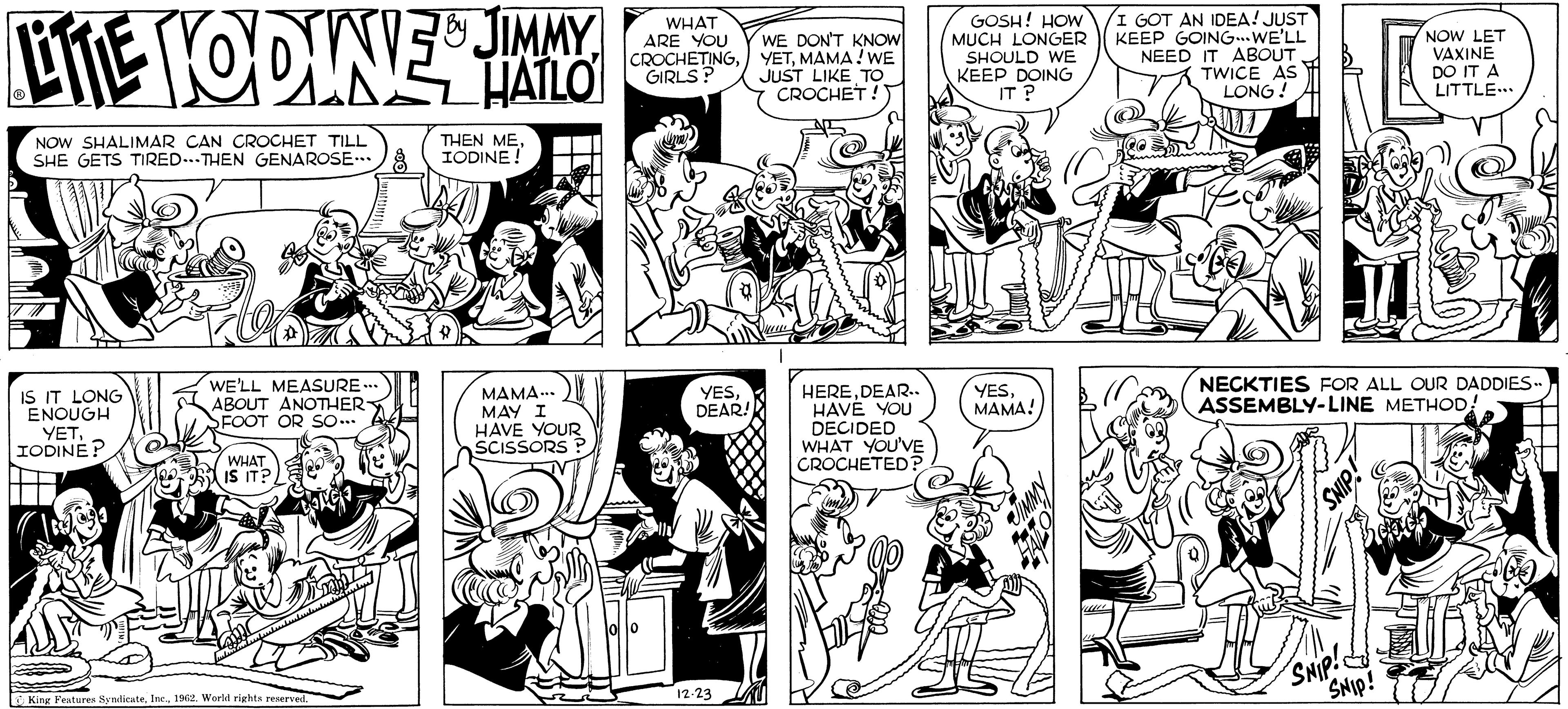 Jaw OCR: by JIMMY LITTLE HODINE HALLO NOW SHALIMAR CAN CROCHET TILL SHE GETS TIRED...THEN GENAROSE... 8 IS IT LONG ENOUGH YETIODINE? WE'LL MEASURE... ABOUT ANOTHER- FOOT OR SO... WHAT IS IT? King Features Syndicate1962. World rights reserved. THEN MEIODINE! MAMA... MAY I HAVE YOUR SCISSORS 4 WHAT ARE YOU CROCHETINGGIRLS? YESDEAR! 12.23 WE DON'T KNOW YETMAMA! WE JUST LIKE TO CROCHET! June HEREDEAR.. HAVE YOU DECIDED WHAT YOU'VE CROCHETED? GOSH! HOW MUCH LONGER SHOULD WE KEEP DOING IT ? YESMAMA! I GOT AN IDEA! JUST KEEP GOING. WE'LL NEED IT ABOUT TWICE AS LONG! NECKTIES FOR ALL OUR DADDIES.. ASSEMBLY-LINE METHOD! SNIP! SNIP! NOW LET VAXINE DO IT A LITTLE... SNIP! by JIMMY LITTLE HODINE HALLO NOW SHALIMAR CAN CROCHET TILL SHE GETS TIRED ... THEN GENAROSE ... 8 IS IT LONG ENOUGH YETIODINE ? WE'LL MEASURE ... ABOUT ANOTHER FOOT OR SO ... WHAT IS IT ? King Features Syndicate1962. World rights reserved . THEN MEIODINE ! MAMA ... MAY I HAVE YOUR SCISSORS 4 WHAT ARE YOU CROCHETINGGIRLS ? YESDEAR ! 12.23 WE DON'T KNOW YETMAMA ! WE JUST LIKE TO CROCHET ! June HEREDEAR .. HAVE YOU DECIDED WHAT YOU'VE CROCHETED ? GOSH ! HOW MUCH LONGER SHOULD WE KEEP DOING IT ? YESMAMA ! I GOT AN IDEA ! JUST KEEP GOING . WE'LL NEED IT ABOUT TWICE AS LONG ! NECKTIES FOR ALL OUR DADDIES .. ASSEMBLY - LINE METHOD ! SNIP ! SNIP ! NOW LET VAXINE DO IT A LITTLE ... SNIP !