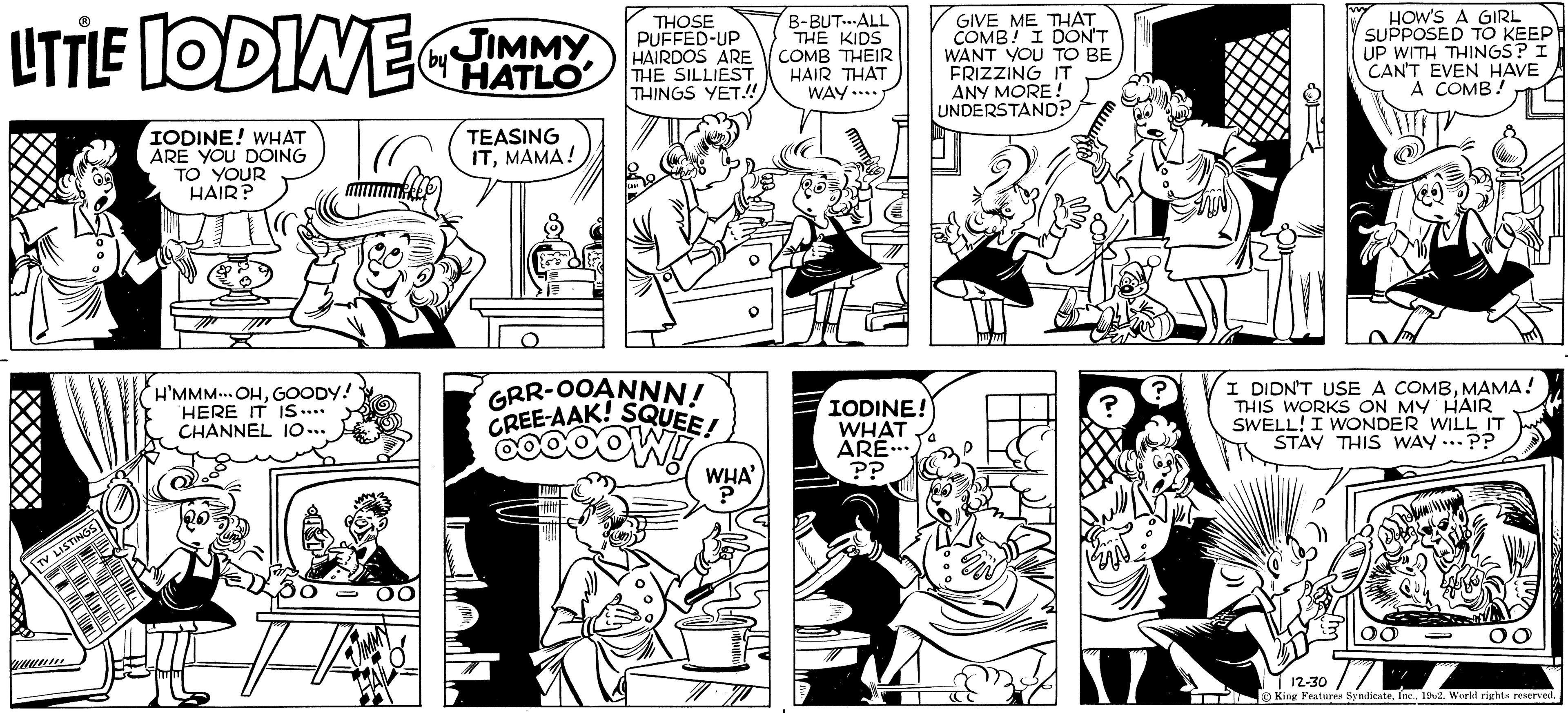 Comic book OCR: LITTLE IODINE IMMY (by HATLO TV LISTINGS IODINE! WHAT ARE YOU DOING TO YOUR HAIR? H'MMM... OHGOODY! HERE IT IS.... CHANNEL 10... OO TEASING ITMAMA! THOSE PUFFED-UP HAIRDOS ARE THE SILLIEST THINGS YET!!! GRR-OOANNN! CREE-AAK! SQUEE! GOOOOW!! WHA' ? B-BUT-ALL THE KIDS COMB THEIR HAIR THAT WAY.... IODINE! WHAT ARE.... ?? GIVE ME THAT COMB! I DON'T WANT YOU TO BE FRIZZING IT ANY MORE! UNDERSTAND? cs HOW'S A GIRL SUPPOSED TO KEEP UP WITH THINGS? I CAN'T EVEN HAVE A COMB! I DIDN'T USE A COMBMAMA! THIS WORKS ON MY HAIR SWELL! I WONDER WILL IT STAY THIS WAY...?? 12-30 King Features Syndicate1962. World rights reserved. LITTLE IODINE IMMY ( by HATLO TV LISTINGS IODINE ! WHAT ARE YOU DOING TO YOUR HAIR ? H'MMM ... OHGOODY ! HERE IT IS .... CHANNEL 10 ... OO TEASING ITMAMA ! THOSE PUFFED - UP HAIRDOS ARE THE SILLIEST THINGS YET !!! GRR - OOANNN ! CREE - AAK ! SQUEE ! GOOOOW !! WHA ' ? B - BUT - ALL THE KIDS COMB THEIR HAIR THAT WAY .... IODINE ! WHAT ARE .... ?? GIVE ME THAT COMB ! I DON'T WANT YOU TO BE FRIZZING IT ANY MORE ! UNDERSTAND ? cs HOW'S A GIRL SUPPOSED TO KEEP UP WITH THINGS ? I CAN'T EVEN HAVE A COMB ! I DIDN'T USE A COMBMAMA ! THIS WORKS ON MY HAIR SWELL ! I WONDER WILL IT STAY THIS WAY ... ?? 12-30 King Features Syndicate1962. World rights reserved .