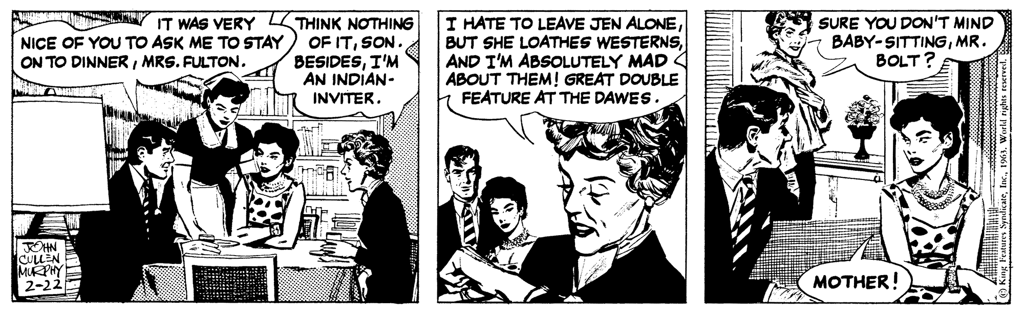 Fiction OCR: IT WAS VERY NICE OF YOU TO ASK ME TO STAY ON TO DINNER/ MRS. FULTON. JOHN CULLEN MURPHY 2-22 THINK NOTHING OF ITSON. BESIDESI'M AN INDIAN- INVITER. I HATE TO LEAVE JEN ALONEAND I'M ABSOLUTELY MAD ABOUT THEM! GREAT DOUBLE FEATURE AT THE DAWES. SURE YOU DON'T MIND BABY-SITTINGMR. BOLT? MOTHER! King Features Syndicate1963. World rights reserved. D IT WAS VERY NICE OF YOU TO ASK ME TO STAY ON TO DINNER / MRS . FULTON . JOHN CULLEN MURPHY 2-22 THINK NOTHING OF ITSON . BESIDESI'M AN INDIAN INVITER . I HATE TO LEAVE JEN ALONEBUT SHE LOATHES WESTERNSAND I'M ABSOLUTELY MAD ABOUT THEM ! GREAT DOUBLE FEATURE AT THE DAWES . SURE YOU DON'T MIND BABY - SITTINGMR . BOLT ? MOTHER ! King Features Syndicate1963. World rights reserved . D