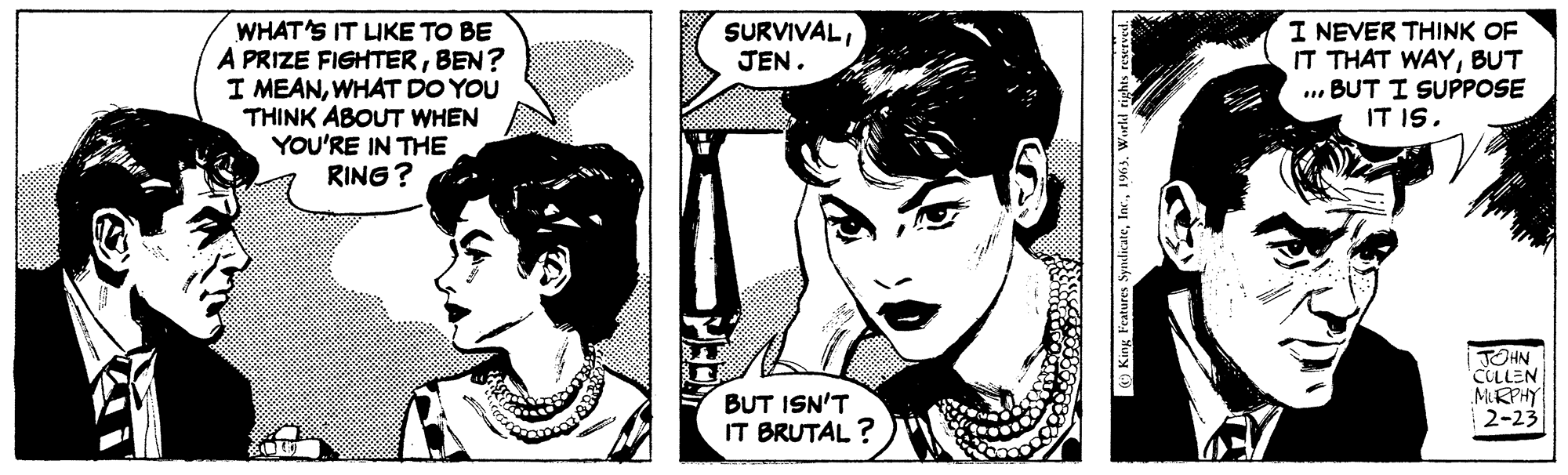 Font OCR: WHAT'S IT LIKE TO BE A PRIZE FIGHTERBEN? I MEANWHAT DO YOU THINK ABOUT WHEN YOU'RE IN THE RING? SURVIVALJEN. BUT ISN'T IT BRUTAL? King Features Syndicate1963. World rights reserved. I NEVER THINK OF IT THAT WAYBUT BUT I SUPPOSE IT IS. JOHN CULLEN MURPHY 2-23 WHAT'S IT LIKE TO BE A PRIZE FIGHTERBEN ? I MEANWHAT DO YOU THINK ABOUT WHEN YOU'RE IN THE RING ? SURVIVALJEN . BUT ISN'T IT BRUTAL ? King Features Syndicate1963. World rights reserved . I NEVER THINK OF IT THAT WAYBUT BUT I SUPPOSE IT IS . JOHN CULLEN MURPHY 2-23