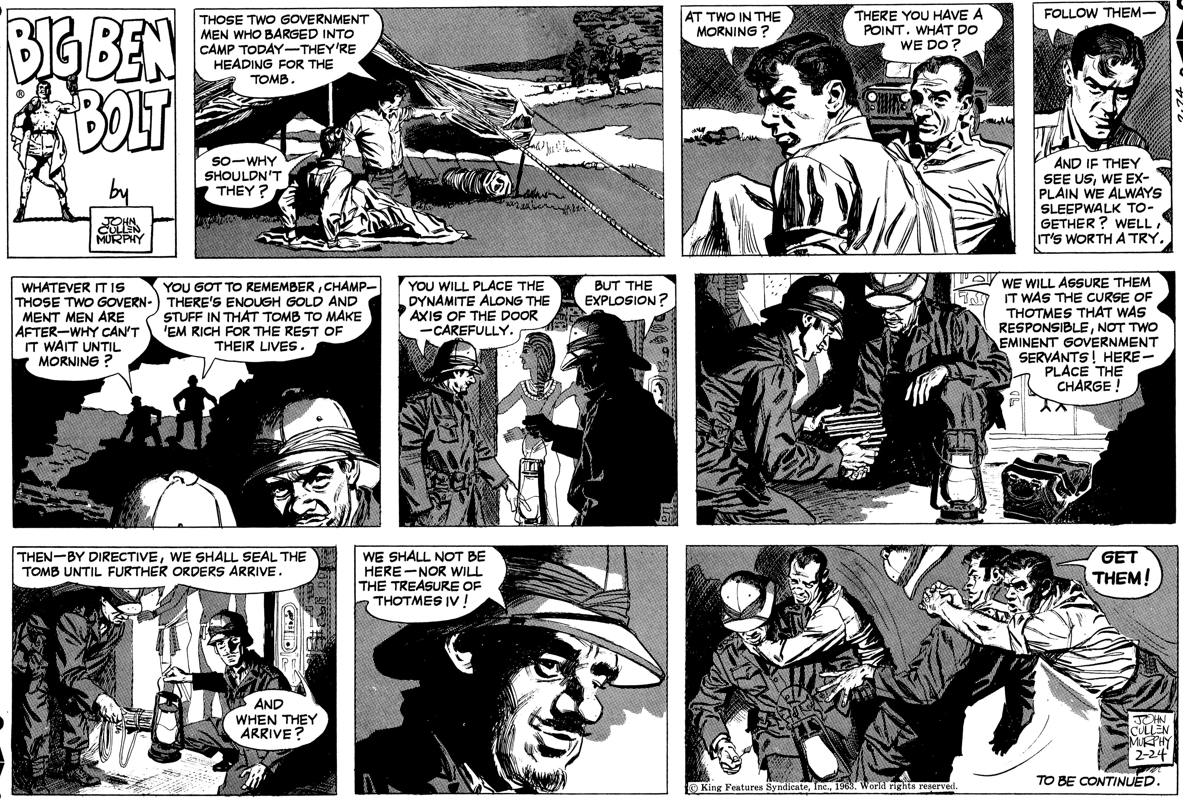 Line OCR: BIG BEN BOLT ? OHN. MURPHY WHATEVER IT IS THOSE TWO GOVERN- MENT MEN ARE AFTER-WHY CAN'T IT WAIT UNTIL MORNING? THOSE TWO GOVERNMENT MEN WHO BARGED INTO CAMP TODAY-THEY'RE HEADING FOR THE TOMB. SO WHY SHOULDN'T THEY? YOU GOT TO REMEMBERCHAMP- THERE'S ENOUGH GOLD AND STUFF IN THAT TOMB TO MAKE 'EM RICH FOR THE REST OF THEIR LIVES. THEN-BY DIRECTIVEWE SHALL SEAL THE TOMB UNTIL FURTHER ORDERS ARRIVE. AND WHEN THEY ARRIVE? G WE SHALL NOT BE HERE-NOR WILL THE TREASURE OF THOTMES IV ! ad Jux ! ! ! YOU WILL PLACE THE DYNAMITE ALONG THE AXIS OF THE DOOR -CAREFULLY. BUT THE EXPLOSION? AT TWO IN THE MORNING? THERE YOU HAVE A POINT. WHAT DO WE DO? Buna M King Features Syndicate1963. World rights reserved. TSJ FOLLOW THEM- AND IF THEY SEE USWE EX- PLAIN WE ALWAYS SLEEPWALK TO- GETHER? WELLIT'S WORTH A TRY. WE WILL ASSURE THEM IT WAS THE CURSE OF THOTMES THAT WAS RESPONSIBLENOT TWO EMINENT GOVERNMENT SERVANTS! HERE- PLACE THE CHARGE ! GET THEM! JOHN CULLEN MURPHY 2-24 TO BE CONTINUED. BIG BEN BOLT ? OHN . MURPHY WHATEVER IT IS THOSE TWO GOVERN MENT MEN ARE AFTER - WHY CAN'T IT WAIT UNTIL MORNING ? THOSE TWO GOVERNMENT MEN WHO BARGED INTO CAMP TODAY - THEY'RE HEADING FOR THE TOMB . SO WHY SHOULDN'T THEY ? YOU GOT TO REMEMBERCHAMP THERE'S ENOUGH GOLD AND STUFF IN THAT TOMB TO MAKE ' EM RICH FOR THE REST OF THEIR LIVES . THEN - BY DIRECTIVEWE SHALL SEAL THE TOMB UNTIL FURTHER ORDERS ARRIVE . AND WHEN THEY ARRIVE ? G WE SHALL NOT BE HERE - NOR WILL THE TREASURE OF THOTMES IV ! ad Jux ! ! ! YOU WILL PLACE THE DYNAMITE ALONG THE AXIS OF THE DOOR -CAREFULLY . BUT THE EXPLOSION ? AT TWO IN THE MORNING ? THERE YOU HAVE A POINT . WHAT DO WE DO ? Buna M King Features Syndicate1963. World rights reserved . TSJ FOLLOW THEM AND IF THEY SEE USWE EX PLAIN WE ALWAYS SLEEPWALK TO GETHER ? WELLIT'S WORTH A TRY . WE WILL ASSURE THEM IT WAS THE CURSE OF THOTMES THAT WAS RESPONSIBLENOT TWO EMINENT GOVERNMENT SERVANTS ! HERE PLACE THE CHARGE ! GET THEM ! JOHN CULLEN MURPHY 2-24 TO BE CONTINUED .