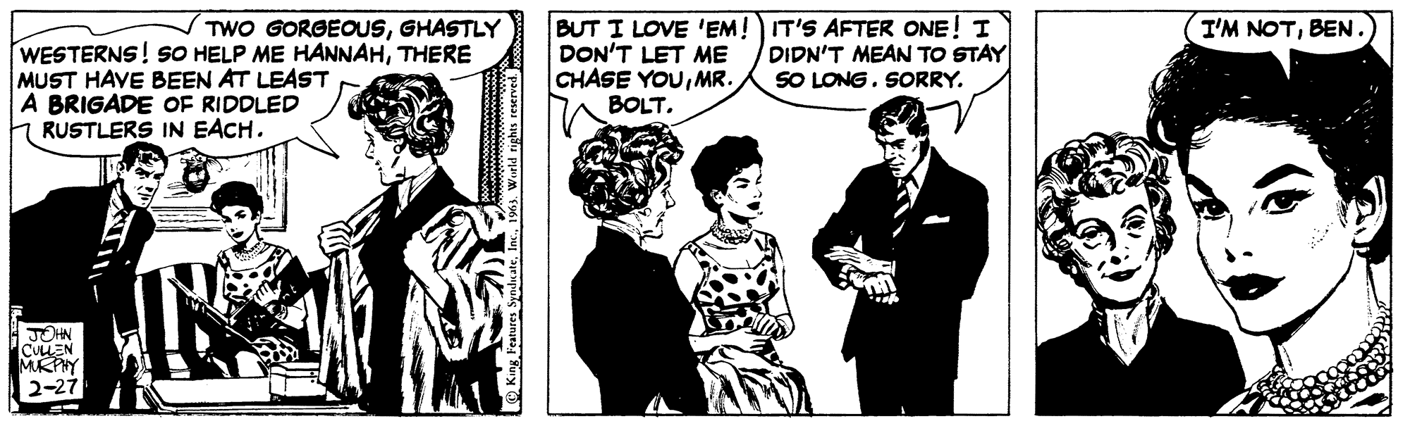 Blazer OCR: TWO GORGEOUSGHASTLY WESTERNS! SO HELP ME HANNAHTHERE MUST HAVE BEEN AT LEAST A BRIGADE OF RIDDLED RUSTLERS IN EACH. JOHN CULLEN MURPHY 2-27 King Features Syndicate1963. World rights reserved. BUT I LOVE 'EM! DON'T LET ME CHASE YOUMR. BOLT. IT'S AFTER ONE! I DIDN'T MEAN TO STAY SO LONG. SORRY. I'M NOTBEN. TWO GORGEOUSGHASTLY WESTERNS ! SO HELP ME HANNAHTHERE MUST HAVE BEEN AT LEAST A BRIGADE OF RIDDLED RUSTLERS IN EACH . JOHN CULLEN MURPHY 2-27 King Features Syndicate1963. World rights reserved . BUT I LOVE ' EM ! DON'T LET ME CHASE YOUMR . BOLT . IT'S AFTER ONE ! I DIDN'T MEAN TO STAY SO LONG . SORRY . I'M NOTBEN .