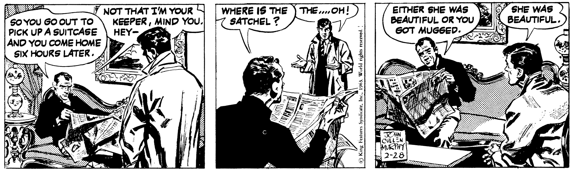 Monochrome OCR: SO YOU GO OUT TO PICK UP A SUITCASE AND YOU COME HOME SIX HOURS LATER. NOT THAT I'M YOUR KEEPERMIND YOU. HEY- WHERE IS THE THE.... OH! SATCHEL? MUNAL King Features Syndicate1963. World rights reserved. EITHER SHE WAS BEAUTIFUL OR YOU GOT MUGGED. JOHN CULLEN MURPHY 2-28 M SHE WAS BEAUTIFUL. SO YOU GO OUT TO PICK UP A SUITCASE AND YOU COME HOME SIX HOURS LATER . NOT THAT I'M YOUR KEEPERMIND YOU . HEY WHERE IS THE THE .... OH ! SATCHEL ? MUNAL King Features Syndicate1963. World rights reserved . EITHER SHE WAS BEAUTIFUL OR YOU GOT MUGGED . JOHN CULLEN MURPHY 2-28 M SHE WAS BEAUTIFUL .