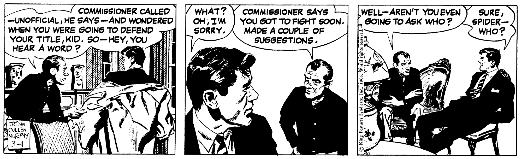 Comic book OCR: COMMISSIONER CALLED -UNOFFICIALHE SAYS-AND WONDERED WHEN YOU WERE GOING TO DEFEND YOUR TITLEYOU HEAR A WORD? JOHN CULLEN MURPHY 3-1 WHAT? OHI'M SORRY. COMMISSIONER SAYS YOU GOT TO FIGHT SOON. MADE A COUPLE OF SUGGESTIONS. WELL-AREN'T YOU EVEN GOING TO ASK WHO? King Features SyndicateWorld rights reserved. - SURESPIDER- WHO? COMMISSIONER CALLED -UNOFFICIALHE SAYS - AND WONDERED WHEN YOU WERE GOING TO DEFEND YOUR TITLEKID . SO - HEYYOU HEAR A WORD ? JOHN CULLEN MURPHY 3-1 WHAT ? OHI'M SORRY . COMMISSIONER SAYS YOU GOT TO FIGHT SOON . MADE A COUPLE OF SUGGESTIONS . WELL - AREN'T YOU EVEN GOING TO ASK WHO ? King Features SyndicateWorld rights reserved . - SURESPIDER WHO ?
