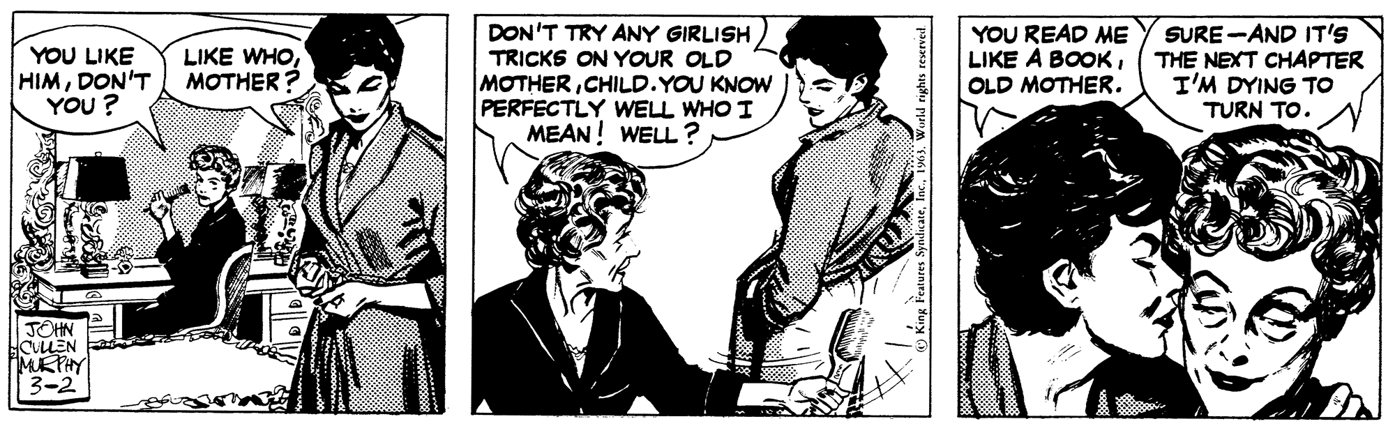 Sharing OCR: YOU LIKE LIKE WHODON'T MOTHER? YOU? JOHN CULLEN MURPHY 3-2 3 DON'T TRY ANY GIRLISH TRICKS ON YOUR OLD MOTHERCHILD. YOU KNOW PERFECTLY WELL WHO I MEAN! WELL? King Features Syndicate1963. World rights reserved. YOU READ ME LIKE A BOOKOLD MOTHER. SURE AND IT'S THE NEXT CHAPTER I'M DYING TO TURN TO. pers YOU LIKE LIKE WHODON'T MOTHER ? YOU ? JOHN CULLEN MURPHY 3-2 3 DON'T TRY ANY GIRLISH TRICKS ON YOUR OLD MOTHERCHILD . YOU KNOW PERFECTLY WELL WHO I MEAN ! WELL ? King Features Syndicate1963. World rights reserved . YOU READ ME LIKE A BOOKOLD MOTHER . SURE AND IT'S THE NEXT CHAPTER I'M DYING TO TURN TO . pers