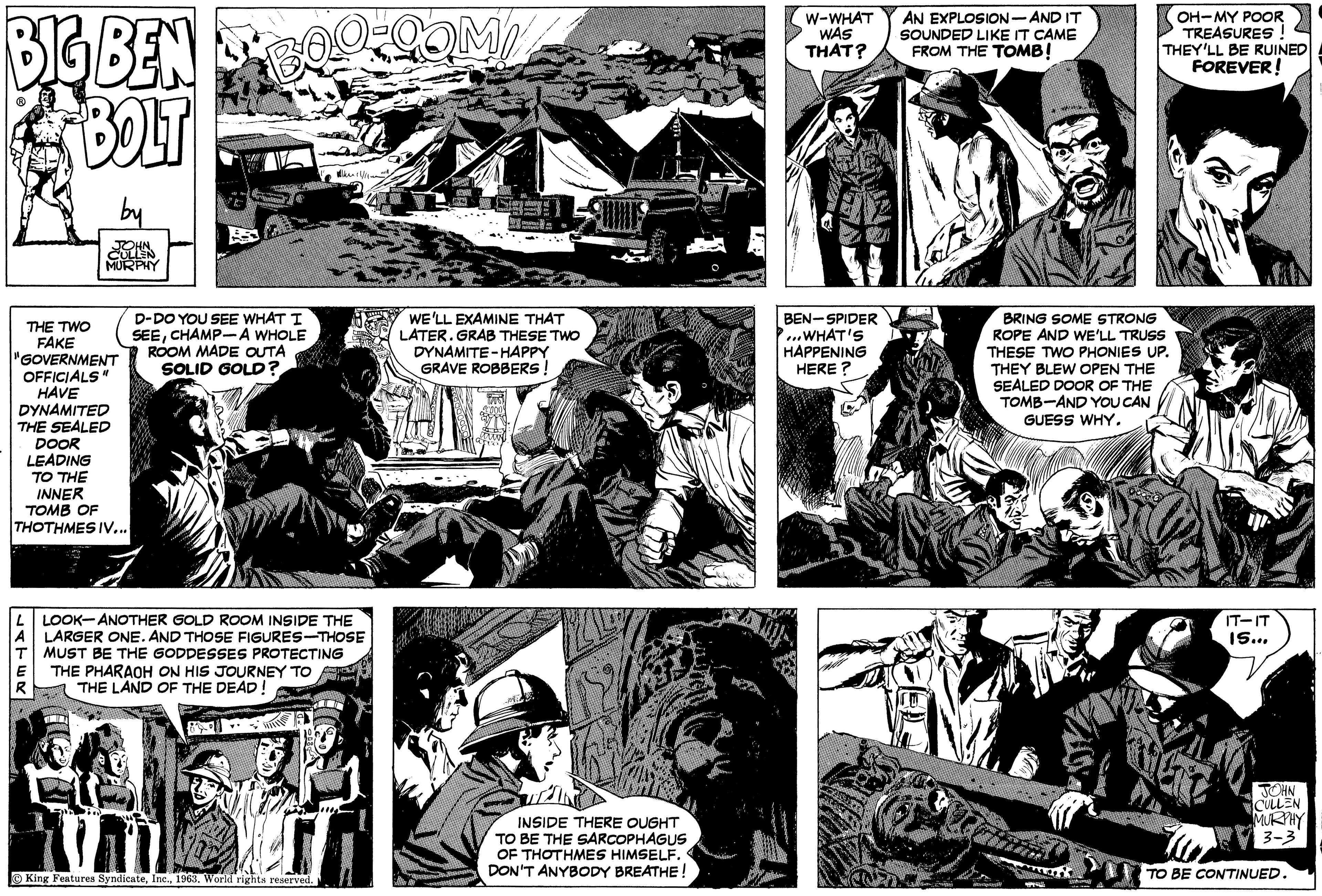 Line OCR: BIG BEN BOLT THE TWO FAKE "GOVERNMENT OFFICIALS" HAVE DYNAMITED THE SEALED DOOR LEADING TO THE INNER TOMB OF THOTHMES IV... LATER JOHN. CULLEN MURPHY B 0 BOO.COM/ D-DO YOU SEE WHAT I SEECHAMP-A WHOLE ROOM MADE OUTA SOLID GOLD? LOOK-ANOTHER GOLD ROOM INSIDE THE LARGER ONE. AND THOSE FIGURES-THOSE T MUST BE THE GODDESSES PROTECTING THE PHARAOH ON HIS JOURNEY TO THE LAND OF THE DEAD! /////~ UM King Features Syndicate1963. World rights reserved. I EINE UNIK PUIS Lill Bill WE'LL EXAMINE THAT LATER. GRAB THESE TWO DYNAMITE-HAPPY GRAVE ROBBERS! INSIDE THERE OUGHT TO BE THE SARCOPHAGUS OF THOTHMES HIMSELF. DON'T ANYBODY BREATHE O W-WHAT WAS THAT? BEN-SPIDER ...WHAT'S HAPPENING HERE? AN EXPLOSION-AND IT SOUNDED LIKE IT CAME FROM THE TOMB! B OH MY POOR TREASURES! THEY'LL BE RUINED FOREVER! BRING SOME STRONG ROPE AND WE'LL TRUSS THESE TWO PHONIES UP. THEY BLEW OPEN THE SEALED DOOR OF THE TOMB AND YOU CAN GUESS WHY. IT-IT 15... JOHN CULLEN MURPHY 3-3 TO BE CONTINUED. BIG BEN BOLT THE TWO FAKE " GOVERNMENT OFFICIALS " HAVE DYNAMITED THE SEALED DOOR LEADING TO THE INNER TOMB OF THOTHMES IV ... LATER JOHN . CULLEN MURPHY B 0 BOO.COM/ D - DO YOU SEE WHAT I SEECHAMP - A WHOLE ROOM MADE OUTA SOLID GOLD ? LOOK - ANOTHER GOLD ROOM INSIDE THE LARGER ONE . AND THOSE FIGURES - THOSE T MUST BE THE GODDESSES PROTECTING THE PHARAOH ON HIS JOURNEY TO THE LAND OF THE DEAD ! ///// ~ UM King Features Syndicate1963. World rights reserved . I EINE UNIK PUIS Lill Bill WE'LL EXAMINE THAT LATER . GRAB THESE TWO DYNAMITE - HAPPY GRAVE ROBBERS ! INSIDE THERE OUGHT TO BE THE SARCOPHAGUS OF THOTHMES HIMSELF . DON'T ANYBODY BREATHE O W - WHAT WAS THAT ? BEN - SPIDER ... WHAT'S HAPPENING HERE ? AN EXPLOSION - AND IT SOUNDED LIKE IT CAME FROM THE TOMB ! B OH MY POOR TREASURES ! THEY'LL BE RUINED FOREVER ! BRING SOME STRONG ROPE AND WE'LL TRUSS THESE TWO PHONIES UP . THEY BLEW OPEN THE SEALED DOOR OF THE TOMB AND YOU CAN GUESS WHY . IT - IT 15 ... JOHN CULLEN MURPHY 3-3 TO BE CONTINUED .