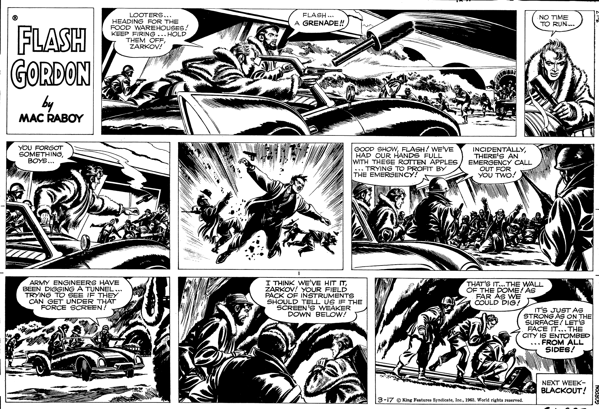 Comic book OCR: LOOTERS... HEADING FOR THE FOOD WAREHOUSES! KEEP FIRING ... HOLD THEM OFFZARKOV! FLASH .. A GRENADE! NO TIME TO RUN. FLASH GORDON by MAC RABOY YOU FORGOT SOMETHINGBOYS.. GOOD SHOWFLASH! WE'VE HAD OUR HANDS FULL WITH THESE ROTTEN APPLES ... TRYING TO PROFIT BY THE EMERGENCY! INCIDENTALLYTHERE'S AN EMERGENCY CALL OUT FOR YOU TWO! ARMY ENGINEERS HAVE BEEN DIGGING A TUNNEL... TRYING TO SEE IF THEY CAN GET UNDER THAT FORCE SCREEN I THINK WE'VE HIT ITZARKOV! YOUR FIELD PACK OF INSTRUMENTS THE THAT'S IT... THE WALL OF THE DOME! AS FAR AS WE COULD DIG! SHOULD TELL US IF T SCREEN'S WEAKER DOWN BELOW! IT'S JUST AS STRONG AS ON THE SURFACE! LET'S FACE IT... THE CITY IS ENTOMBED ...FROM ALL SIDES/ NEXT WEEK- BLACKOUT! 3-17 O King Features Syndicate1963. World rights reserved. LOOTERS... HEADING FOR THE FOOD WAREHOUSES! KEEP FIRING ... HOLD THEM OFFZARKOV! FLASH .. A GRENADE! NO TIME TO RUN. FLASH GORDON by MAC RABOY YOU FORGOT SOMETHINGBOYS.. GOOD SHOWFLASH! WE'VE HAD OUR HANDS FULL WITH THESE ROTTEN APPLES ... TRYING TO PROFIT BY THE EMERGENCY! INCIDENTALLYTHERE'S AN EMERGENCY CALL OUT FOR YOU TWO! ARMY ENGINEERS HAVE BEEN DIGGING A TUNNEL... TRYING TO SEE IF THEY CAN GET UNDER THAT FORCE SCREEN I THINK WE'VE HIT ITZARKOV! YOUR FIELD PACK OF INSTRUMENTS THE THAT'S IT... THE WALL OF THE DOME! AS FAR AS WE COULD DIG! SHOULD TELL US IF T SCREEN'S WEAKER DOWN BELOW! IT'S JUST AS STRONG AS ON THE SURFACE! LET'S FACE IT... THE CITY IS ENTOMBED ...FROM ALL SIDES/ NEXT WEEK- BLACKOUT! 3-17 O King Features Syndicate1963. World rights reserved.