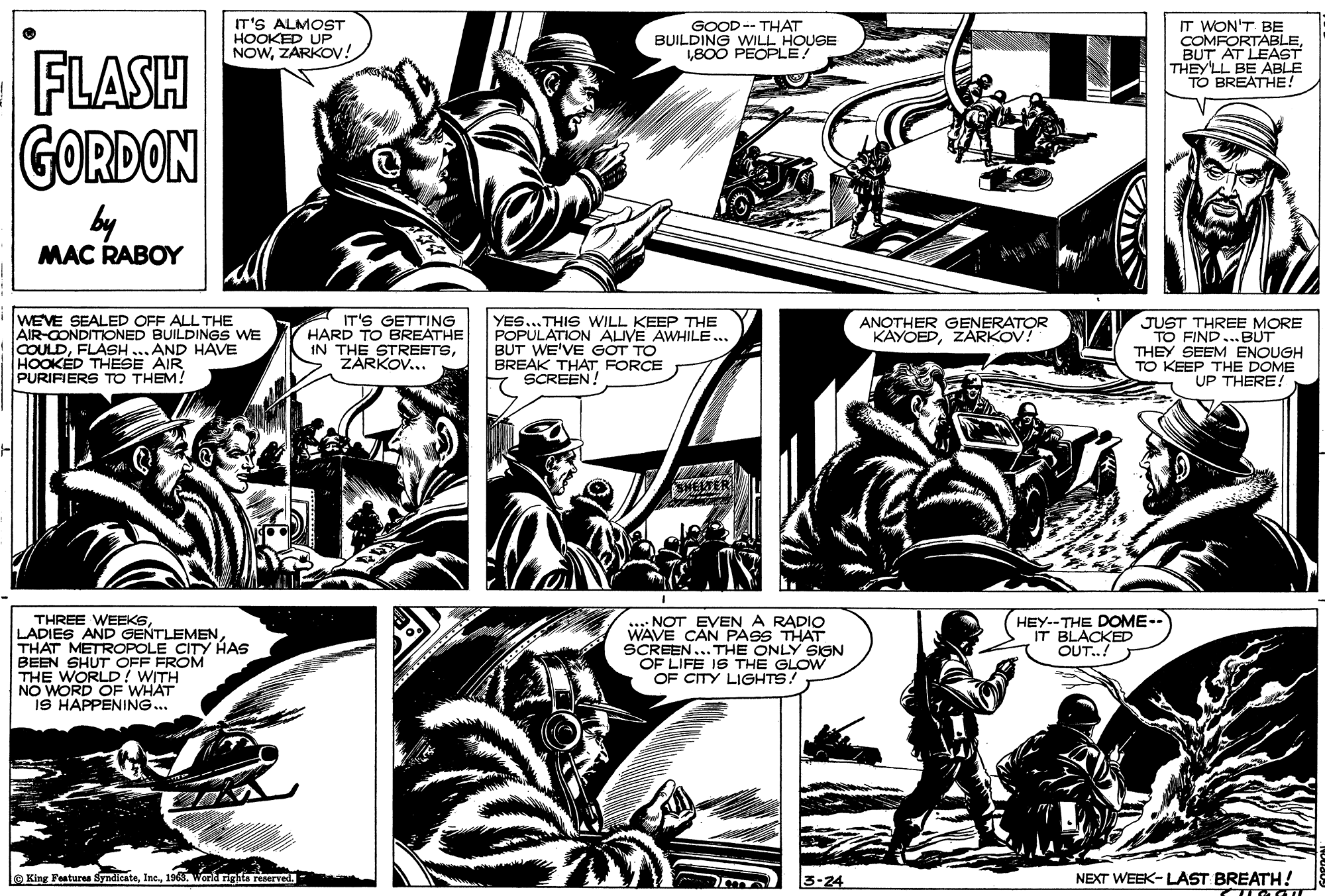 Monochrome OCR: IT'S ALMOST HOOKED UP NOWZÁRKOV! GOOD -- THAT BUILDING WILL HOUSE 1800 PEOPLE IT WON'T BE COMFORTABLEBUT AT LEAST THEY'LL BE ABLE TO BREATHE FLASH GORDON by MAC RABOY WEVE SEALED OFF ALL THE AIR-CONDITIONED BUILDINGS WE COULDFLASH HOOKED THESE AIR PURIFIERS TO THEM! IT'S GETTING HARD TO BREATHE IN THE STREETSZARKOV... YES...THIS WILL KEEP THE POPULATION ALIVE AWHILE.. BUT WE'VE GOT TO BREAK THAT FORCE SCREEN! JUST THREE MORE TO FIND... BUT THEY SEEM ENOUGH TO KEEP THE DOME UP THERE! ANOTHER GENERATOR KAYOEDZARKOV! AND HAVE SHELTER THREE WEEKSTHAT METROPOLE CITY HAS BEEN SHUT OFF FROM THE WORLD! WITH NO WORD OF WHAT IS HAPPENING.. : NOT EVENA RADIO WAVE CAN PASS THAT SCREEN... THE ONLY SIGN OF LIFE IS THE GLOW OF CITY LIGHTS! HEY--THE DOME-. IT BLACKED OUT.! O King Features Syndicate196. Work nghta reserved- 3-24 NEXT WEEK- LAST BREATH! IT'S ALMOST HOOKED UP NOWZÁRKOV! GOOD -- THAT BUILDING WILL HOUSE 1800 PEOPLE IT WON'T BE COMFORTABLEBUT AT LEAST THEY'LL BE ABLE TO BREATHE FLASH GORDON by MAC RABOY WEVE SEALED OFF ALL THE AIR-CONDITIONED BUILDINGS WE COULDFLASH HOOKED THESE AIR PURIFIERS TO THEM! IT'S GETTING HARD TO BREATHE IN THE STREETSZARKOV... YES...THIS WILL KEEP THE POPULATION ALIVE AWHILE.. BUT WE'VE GOT TO BREAK THAT FORCE SCREEN! JUST THREE MORE TO FIND... BUT THEY SEEM ENOUGH TO KEEP THE DOME UP THERE! ANOTHER GENERATOR KAYOEDZARKOV! AND HAVE SHELTER THREE WEEKSLADIES AND GENTLEMENTHAT METROPOLE CITY HAS BEEN SHUT OFF FROM THE WORLD! WITH NO WORD OF WHAT IS HAPPENING.. : NOT EVENA RADIO WAVE CAN PASS THAT SCREEN... THE ONLY SIGN OF LIFE IS THE GLOW OF CITY LIGHTS! HEY--THE DOME-. IT BLACKED OUT.! O King Features Syndicate196. Work nghta reserved- 3-24 NEXT WEEK- LAST BREATH!