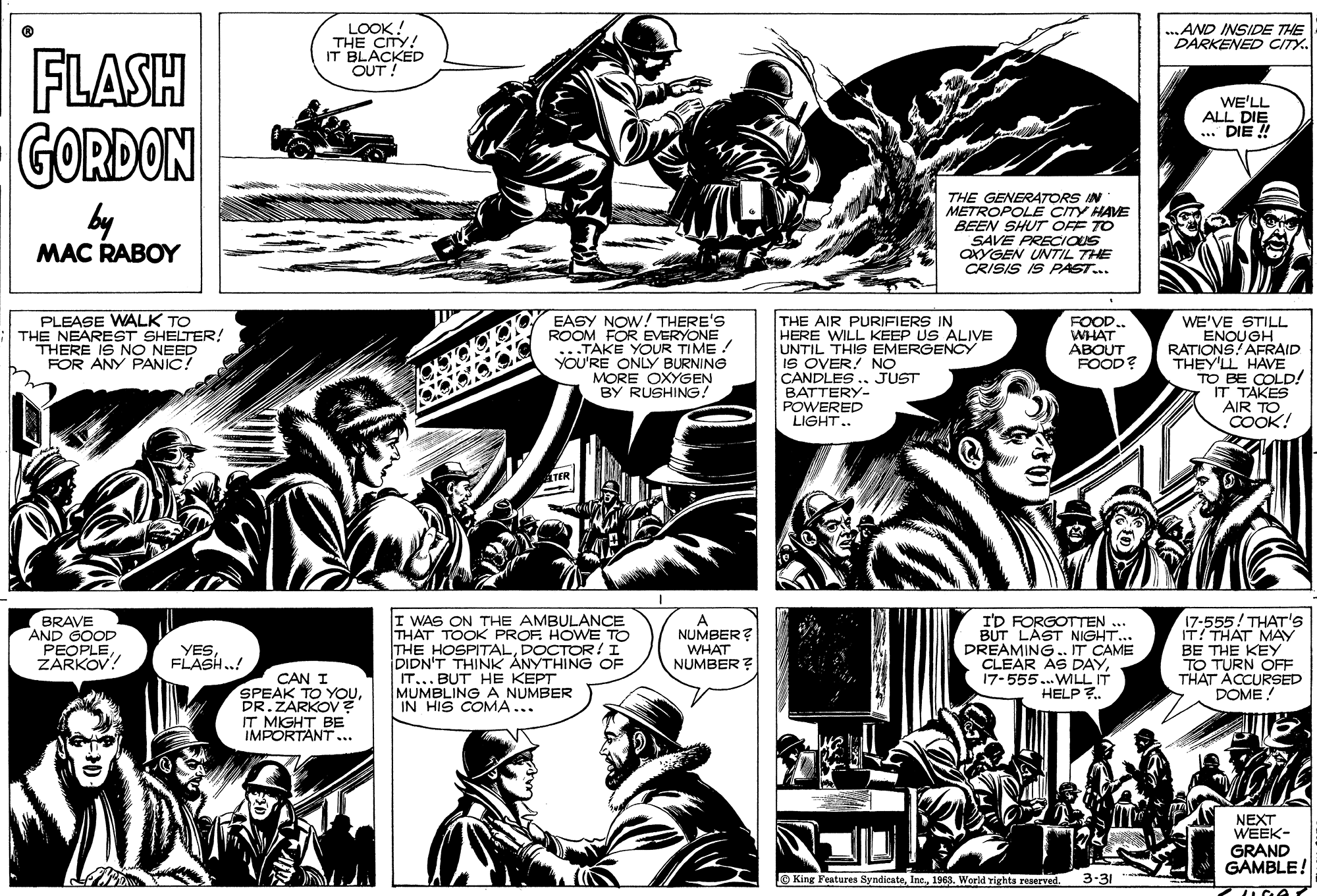 Publication OCR: LOOK! THE CITY! IT BLACKED OUT ! AND INSIDE THE DARKENED CITY. FLASH GORDON WE'LL ALL DIE ... DIE ! by MAC RABOY THE GENER4TORS IN METROPOLË CITY HAVE BEEN SHUT OFF TO SAVE PRECIOUS OXYGEN UNTIL THE CRISIS IS PAST... PLEASE WALK TO THE NEAREST SHELTER! THERE IS NO NEED FOR ANY PANIC! EASY NOW! THERE'S ROOM FOR EVERYONE ..TAKE YOUR TIME ! YOU'RE ONLY BURNING MORE OXYGEN BY RUSHING! THE AIR PURIFIERS IN HERE WILL KEEP US ALIVE UNTIL THIS EMERGENCY IS OVER! NO CANDLES.. JUST BATTERY- POWERED LIGHT.. WE'VE STILL ENOUGH RATIONS! AFRAID THEY'LL HAVE TO BE COLD! IT TAKES AIR TO COOK! FOOD.. WHAT ABOUT FOOD? BRAVE AND GOOD PEOPLEZARKOV! I WAS ON THE AMBULANCE THAT TOOK PROF. HOWE TO THE HOSPITALDOCTOR!I DIDN'T THINK ANYTHING OF IT... BUT HE KEPT MUMBLING A NUMBER IN HIS COMA... I'D FORGOTTEN ... BUT LAST NIGHT... DREAMING. IT CAME CLEAR AS DAY17-555.. WILLIT HELP ?. A NUMBER? 555! THAT'S THAT MAY BE THE KEY TO TURN OFF THAT ACCURSED DOME! YESFLASH..! WHAT NUMBER ? CAN I SPEAK TO YOUPR.ZARKOV IT MIGHT BE IMPORTANT ... NEXT WEEK- GRAND GAMBLE! King Features Syndicate1963. World rights reserved. 3-31 LOOK! THE CITY! IT BLACKED OUT ! AND INSIDE THE DARKENED CITY. FLASH GORDON WE'LL ALL DIE ... DIE ! by MAC RABOY THE GENER4TORS IN METROPOLË CITY HAVE BEEN SHUT OFF TO SAVE PRECIOUS OXYGEN UNTIL THE CRISIS IS PAST... PLEASE WALK TO THE NEAREST SHELTER! THERE IS NO NEED FOR ANY PANIC! EASY NOW! THERE'S ROOM FOR EVERYONE ..TAKE YOUR TIME ! YOU'RE ONLY BURNING MORE OXYGEN BY RUSHING! THE AIR PURIFIERS IN HERE WILL KEEP US ALIVE UNTIL THIS EMERGENCY IS OVER! NO CANDLES.. JUST BATTERY- POWERED LIGHT.. WE'VE STILL ENOUGH RATIONS! AFRAID THEY'LL HAVE TO BE COLD! IT TAKES AIR TO COOK! FOOD.. WHAT ABOUT FOOD? BRAVE AND GOOD PEOPLEZARKOV! I WAS ON THE AMBULANCE THAT TOOK PROF. HOWE TO THE HOSPITALDOCTOR!I DIDN'T THINK ANYTHING OF IT... BUT HE KEPT MUMBLING A NUMBER IN HIS COMA... I'D FORGOTTEN ... BUT LAST NIGHT... DREAMING. IT CAME CLEAR AS DAY17-555.. WILLIT HELP ?. A NUMBER? 555! THAT'S THAT MAY BE THE KEY TO TURN OFF THAT ACCURSED DOME! YESFLASH..! WHAT NUMBER ? CAN I SPEAK TO YOUPR.ZARKOV IT MIGHT BE IMPORTANT ... NEXT WEEK- GRAND GAMBLE! King Features Syndicate1963. World rights reserved. 3-31
