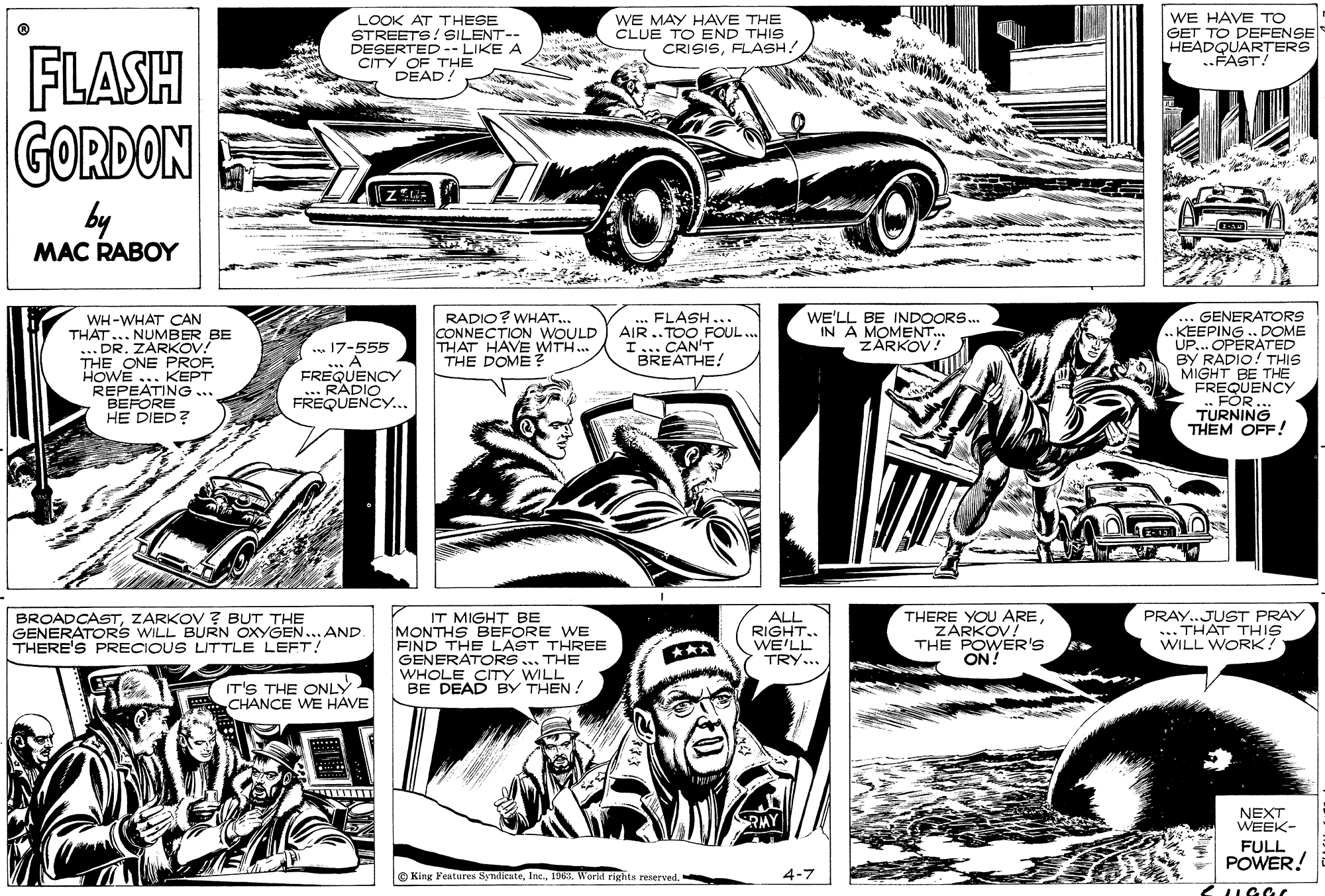 Publication OCR: LOOK AT THESE STREETS! SILENT-- DESERTED-- LIKE A CITY OF THE DEAD! WE MAY HAVE THE CLUE TO END THIS CRISISFLASH! WE HAVE TO GET TO DEFENSE HEADQUARTERS ..FAST! FLASH GORDON by MAC RABOY RADIO? WHAT.. CONNECTION WOULD THAT HAVE WITH. THE DOME ? GENERATORS .KEEPING . DOME UP... OPERATED BY RADIO! THIS MIGHT BE THE FREQUENCY FOR ... TURNING THEM OFF! FLASH... AIR ..TOOFOUL. I... CAN'T BREATHE! WE'LL BE INDOORS. IN A MOMENT.. ZARKOV! WH-WHAT CAN THAT... NUMBER BE ... DR. ZARKOV! THE ONE PROF. HOWE ... KKEPT REPEATING ... BEFORE HE DIED? .. 17-555 A FREQUENCY .RADIO FREQUENCY... BROADCASTZARKOV ? BUT THE GENERATORS WILL BURN OXYGEN.. AND THERE'S PRECIOUS LITTLE LEFT! IT MIGHT BE MONTHS BEFORE WE FINDERA LAST THREE ALL RIGHT.. WE'LL THERE YOU AREZARKOV! THE POWER'S ON! PRAY..JUST PRAY ... THAT THIS WILL WORK? ... THE WHOLE CITY WILL BE DEAD BY THEN ! TRY... IT'S THE ONLY CHANCE WE HAVE NEXT WEEK- FULL POWER! O King Features Synlicate1963. World rights reserved. 4-7 UGGC LOOK AT THESE STREETS! SILENT-- DESERTED-- LIKE A CITY OF THE DEAD! WE MAY HAVE THE CLUE TO END THIS CRISISFLASH! WE HAVE TO GET TO DEFENSE HEADQUARTERS ..FAST! FLASH GORDON by MAC RABOY RADIO? WHAT.. CONNECTION WOULD THAT HAVE WITH. THE DOME ? GENERATORS .KEEPING . DOME UP... OPERATED BY RADIO! THIS MIGHT BE THE FREQUENCY FOR ... TURNING THEM OFF! FLASH... AIR ..TOOFOUL. I... CAN'T BREATHE! WE'LL BE INDOORS. IN A MOMENT.. ZARKOV! WH-WHAT CAN THAT... NUMBER BE ... DR. ZARKOV! THE ONE PROF. HOWE ... KKEPT REPEATING ... BEFORE HE DIED? .. 17-555 A FREQUENCY .RADIO FREQUENCY... BROADCASTZARKOV ? BUT THE GENERATORS WILL BURN OXYGEN.. AND THERE'S PRECIOUS LITTLE LEFT! IT MIGHT BE MONTHS BEFORE WE FINDERA LAST THREE ALL RIGHT.. WE'LL THERE YOU AREZARKOV! THE POWER'S ON! PRAY..JUST PRAY ... THAT THIS WILL WORK? ... THE WHOLE CITY WILL BE DEAD BY THEN ! TRY... IT'S THE ONLY CHANCE WE HAVE NEXT WEEK- FULL POWER! O King Features Synlicate1963. World rights reserved. 4-7 UGGC