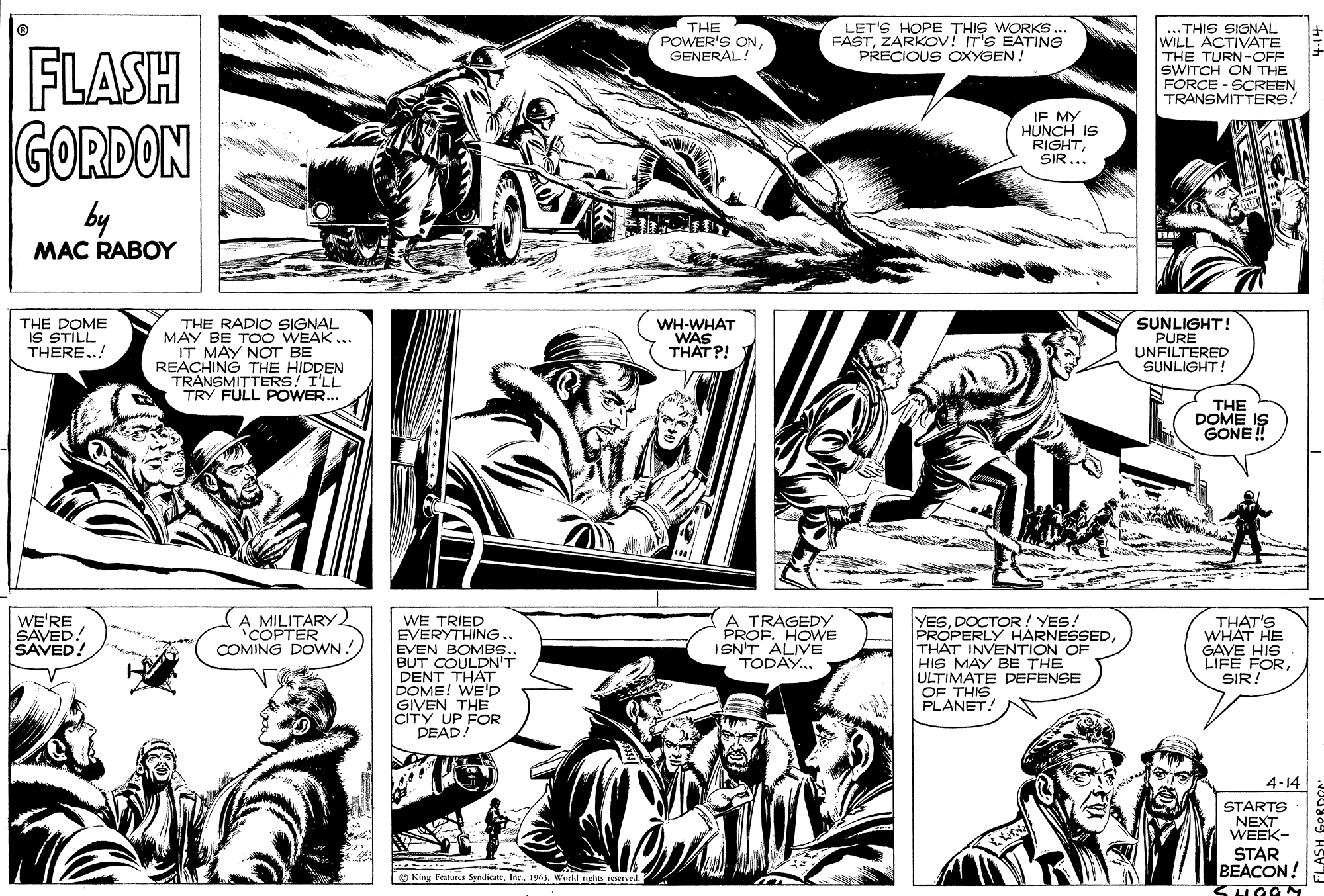 Mammal OCR: LET'S HOPE THIS WORKS. FASTZARKOV! IT'S EATING PRECIOUS OXYGEN! ...THIS SIGNAL WILL ACTIVATE THE TURN-OFF SWITCH ON THE FORÇE - SCREEN TRANSMITTERS! THE POWER'S ON GENERAL! FLASH GORDON IF MY HUNCH IS RIGHTSIR... by MAC RABOY THE DOME IS STILL THERE..! THE RADIO SIGNAL MAY BE TOO WEAK ... IT MÁY NOT BE REACHING THE HIDDEN TRANSMITTERS! I'LL TRY FULL POWER.. WH-WHAT WAS THAT P! SUNLIGHT! PURE UNFILTERED SUNLIGHT! THE DOME IS GONE ! A MILITARY 'COPTER COMING DOWN! A TRAGEDY PROF. HOWE ISN'T ALIVE TODAY. YESDOCTOR ! YES! PROPERLY HARNESSEDTHAT INVENTION OF HIS MAY BE THE ULTIMATE DEFENSE OF THIS PLANET! WE'RE SAVED! SAVED! WE TRIED EVERYTHING.. EVEN BOMB.. BUT COULDN'T DENT THAT DOME! WE'D GIVEN THE CITY UP FOR DEAD! THAT'S WHÄT HE GAVE HIS LIFE FORSIR: 4-14 STARTS NEXT WEEK- STAR BEACON! O King Fenures Syndicae1963. Wurhl nighes resured LET'S HOPE THIS WORKS. FASTZARKOV! IT'S EATING PRECIOUS OXYGEN! ...THIS SIGNAL WILL ACTIVATE THE TURN-OFF SWITCH ON THE FORÇE - SCREEN TRANSMITTERS! THE POWER'S ON GENERAL! FLASH GORDON IF MY HUNCH IS RIGHTSIR... by MAC RABOY THE DOME IS STILL THERE..! THE RADIO SIGNAL MAY BE TOO WEAK ... IT MÁY NOT BE REACHING THE HIDDEN TRANSMITTERS! I'LL TRY FULL POWER.. WH-WHAT WAS THAT P! SUNLIGHT! PURE UNFILTERED SUNLIGHT! THE DOME IS GONE ! A MILITARY 'COPTER COMING DOWN! A TRAGEDY PROF. HOWE ISN'T ALIVE TODAY. YESDOCTOR ! YES! PROPERLY HARNESSEDTHAT INVENTION OF HIS MAY BE THE ULTIMATE DEFENSE OF THIS PLANET! WE'RE SAVED! SAVED! WE TRIED EVERYTHING.. EVEN BOMB.. BUT COULDN'T DENT THAT DOME! WE'D GIVEN THE CITY UP FOR DEAD! THAT'S WHÄT HE GAVE HIS LIFE FORSIR: 4-14 STARTS NEXT WEEK- STAR BEACON! O King Fenures Syndicae1963. Wurhl nighes resured