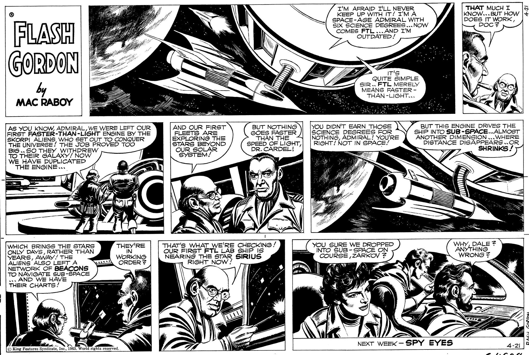 Art OCR: I'M AFRAID I'LL NEVER KEEP UP WITH IT/ I'MA SPACE -AGE ADMIRAL WITH SIX SCIENCE DEGREES... NOW COMES FTL...AND I'M OUTDATED! THAT MUCH I KNOW... BUT HOW DOES IT WORKDOC? FLASH GORDON by MAC RABOY IT'S QUITE SIMPLE SIR.. FTL MERELY MEANG FASTER - THAN-LIGHT... AS YOU KNOWWE WERE LEFT OUR FIRST FASTER-THAN-LIGHT ENGINE BY THE SKORPI ALIENSWHO SET OUT TO CONQUER THE UNIVERSE! THE JOB PROVED TOO BIG .. SO THEY WITHDREW TO THEIR GALAXY! NOW WE HAVE DUPLICATED THE ENGINE.. AND OUR FIRST FLEETS ARE EXPLORING THE STARS BEYOND OUR SOLAR SYSTEM! BUT NOTHING GOES FASTER THAN THE SPEED OF LIGHTDR. CARDEL! YOU DIDN'T EARN THOSE SCIENCE DEGREES FOR NOTHINGADMIRAL! YOU'RE RIGHT! NOT IN SPACE! BUT THIS ENGINE DRIVES THE SHIP INTO SUB-SPACE..ALMOST ANOTHER DIMENSION...WHERE DISTANCE DISAPPEARS.OR SHRINKS! WHICH BRINGS THE STARS ONLY DAYSRATHER THAN YEARSAWAY! THE ALIENS ALSO LEFT A NETWORK OF BEACONS TO NAVIGATE SUB-SPACE ... AND WE HAVE THEIR CHARTS! THEY'RE IN WORKING ORDER THAT'S WHAT WE'RE CHECKING FETLL NEARING THE STAR SIRIUS RIGHT NOW? YOU SURE WE DROPPED INTO SUB-SPACE ON COURSEZARKOV? WHYDALE ? ANYTHING WRONG? OUR FIRST LAB SHIP IS NEXT WEEK - SPY EYES 4-21 O King Fentures Syndicate196. World rights reserved. I'M AFRAID I'LL NEVER KEEP UP WITH IT/ I'MA SPACE -AGE ADMIRAL WITH SIX SCIENCE DEGREES... NOW COMES FTL...AND I'M OUTDATED! THAT MUCH I KNOW... BUT HOW DOES IT WORKDOC? FLASH GORDON by MAC RABOY IT'S QUITE SIMPLE SIR.. FTL MERELY MEANG FASTER - THAN-LIGHT... AS YOU KNOWWE WERE LEFT OUR FIRST FASTER-THAN-LIGHT ENGINE BY THE SKORPI ALIENSWHO SET OUT TO CONQUER THE UNIVERSE! THE JOB PROVED TOO BIG .. SO THEY WITHDREW TO THEIR GALAXY! NOW WE HAVE DUPLICATED THE ENGINE.. AND OUR FIRST FLEETS ARE EXPLORING THE STARS BEYOND OUR SOLAR SYSTEM! BUT NOTHING GOES FASTER THAN THE SPEED OF LIGHTDR. CARDEL! YOU DIDN'T EARN THOSE SCIENCE DEGREES FOR NOTHINGADMIRAL! YOU'RE RIGHT! NOT IN SPACE! BUT THIS ENGINE DRIVES THE SHIP INTO SUB-SPACE..ALMOST ANOTHER DIMENSION...WHERE DISTANCE DISAPPEARS.OR SHRINKS! WHICH BRINGS THE STARS ONLY DAYSRATHER THAN YEARSAWAY! THE ALIENS ALSO LEFT A NETWORK OF BEACONS TO NAVIGATE SUB-SPACE ... AND WE HAVE THEIR CHARTS! THEY'RE IN WORKING ORDER THAT'S WHAT WE'RE CHECKING FETLL NEARING THE STAR SIRIUS RIGHT NOW? YOU SURE WE DROPPED INTO SUB-SPACE ON COURSEZARKOV? WHYDALE ? ANYTHING WRONG? OUR FIRST LAB SHIP IS NEXT WEEK - SPY EYES 4-21 O King Fentures Syndicate196. World rights reserved.