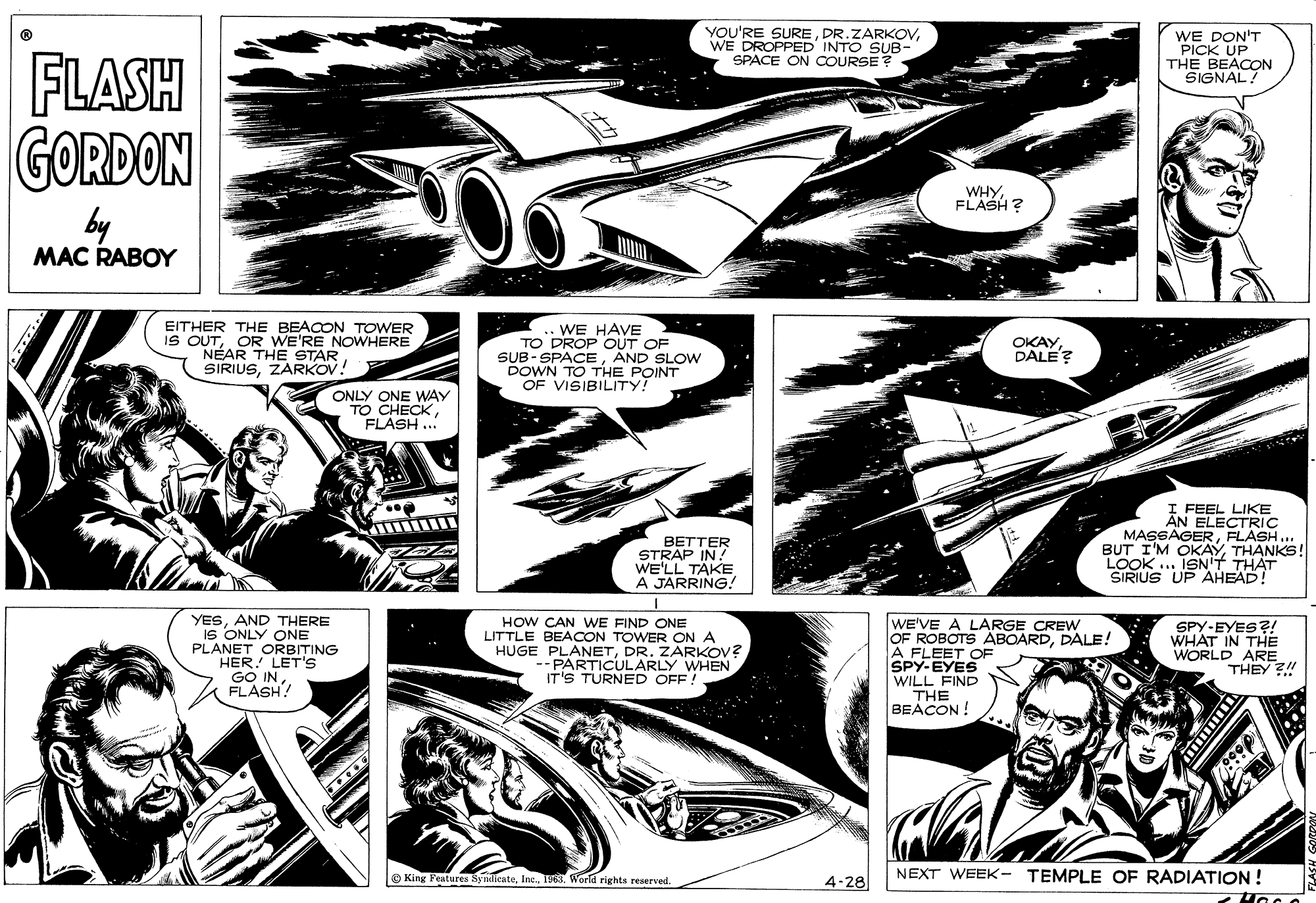 Comics OCR: YOU'RE SUREWE DROPPED INTO SUB- SPACE ON COURSE? WE DON'T PICK UP THE BEACON SIGNAL! FLASH GORDON WHYFLASH ? by MAC RABOY EITHER THE BEACON TOWER IS OUTOR WE'RE NOWHERE NÉAR THE STAR SIRIUSZARKOV! ..WE HAVE TO DROP OUT OF SUB-SPACEAND SLOW DOWN TO THE POINT OF VISIBILITY! OKAYDALE? ONLY ONE WAY TO CHECKFLASH .. I FEEL LIKE ÂN ELECTRIC MASSAGERFLASH.. BUT I'M OKAYTHANKS! LOOK .. ISN'T BETTER STRAP IN! WE'LL TAKE A JARRING! YESAND THERE IS ONLY ONE PLANET ORBITING HER! LET'S GO INFLASH! HOW CAN WE FIND ONE LITTLE BEACON TOWER ON A HUGE PLANETDR. ZÁRKOV? --PARTICULARLY WHEN IT'S TURNED OFF ! WE'VE A LARGE CREW OF ROBOTS ÄBOARDDALE! A FLEET OF SPY-EYES WILL FIND THE BEACON! SPY-EYES?! WHAT IN THE WORLD ARE THEY ?! NEXT WEEK- TEMPLE OF RADIATION ! King Fentures SynlicateWorld rights reserved. 4-28 YOU'RE SUREWE DROPPED INTO SUB- SPACE ON COURSE? WE DON'T PICK UP THE BEACON SIGNAL! FLASH GORDON WHYFLASH ? by MAC RABOY EITHER THE BEACON TOWER IS OUTOR WE'RE NOWHERE NÉAR THE STAR SIRIUSZARKOV! ..WE HAVE TO DROP OUT OF SUB-SPACEAND SLOW DOWN TO THE POINT OF VISIBILITY! OKAYDALE? ONLY ONE WAY TO CHECKFLASH .. I FEEL LIKE ÂN ELECTRIC MASSAGERFLASH.. BUT I'M OKAYTHANKS! LOOK .. ISN'T BETTER STRAP IN! WE'LL TAKE A JARRING! YESAND THERE IS ONLY ONE PLANET ORBITING HER! LET'S GO INFLASH! HOW CAN WE FIND ONE LITTLE BEACON TOWER ON A HUGE PLANETDR. ZÁRKOV? --PARTICULARLY WHEN IT'S TURNED OFF ! WE'VE A LARGE CREW OF ROBOTS ÄBOARDDALE! A FLEET OF SPY-EYES WILL FIND THE BEACON! SPY-EYES?! WHAT IN THE WORLD ARE THEY ?! NEXT WEEK- TEMPLE OF RADIATION ! King Fentures SynlicateWorld rights reserved. 4-28