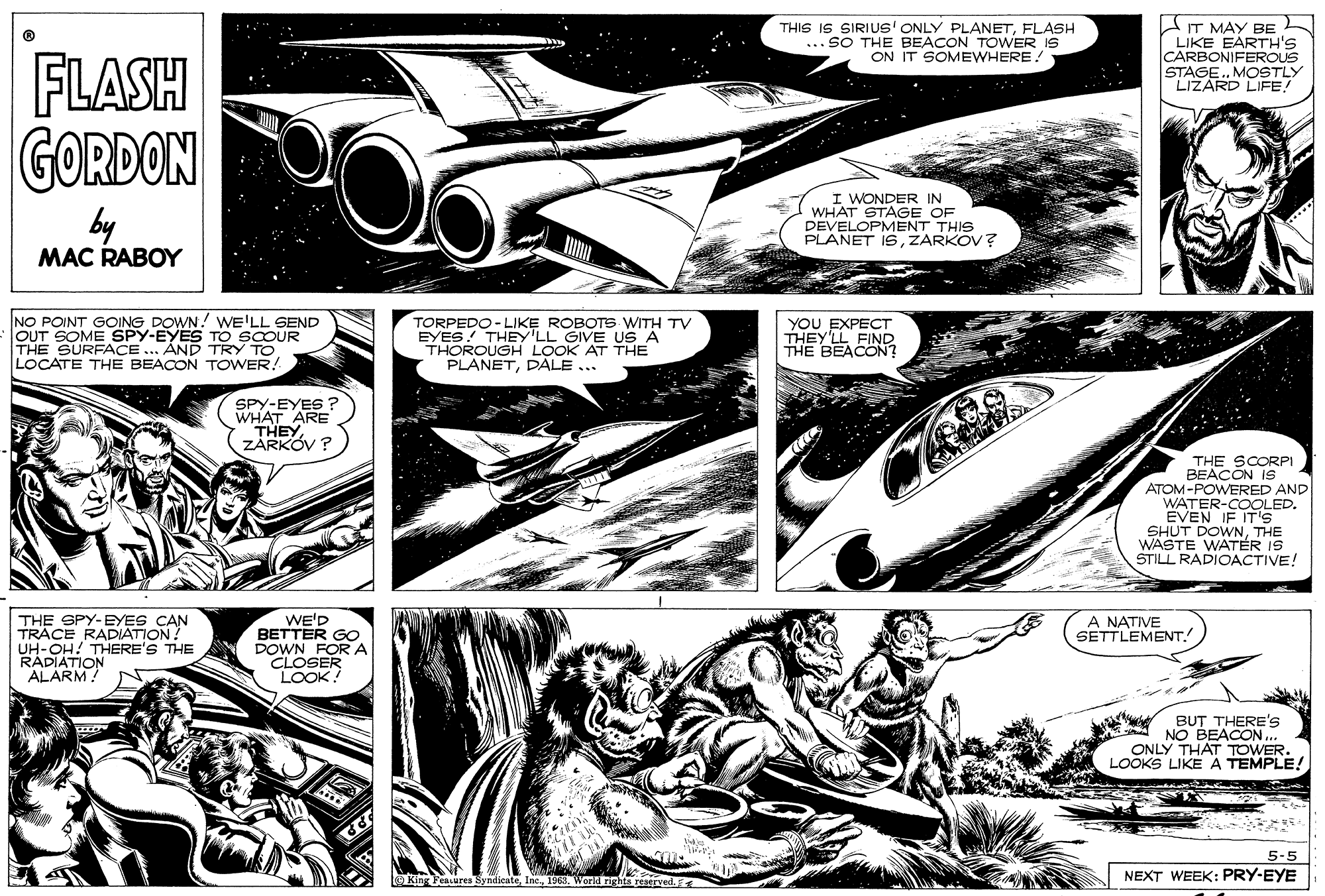Fiction OCR: THIS IS SIRIUS' ONLY PLANETFLASH ... SO THE BEACON TOWER IS ON IT SOMEWHERE! AT MAY BE LIKE EARTH'S CARBONIFEROUS MOSTLY FLASH GORDON STARD LIFE! by MAC RABOY I WONDER IN WHAT STAGE OF DEVELOPMENT THIS PLANET ISZARKOV ? NO POINT GOING DOWN! wE'LL SEND OUT SOME SPY-EYES TO SCOUR THE SURFACE... AND TRY TO LOCATE THE BEACON TOWER! TORPEDO -LIKE ROBOTS WITH TV EYES! THEY'LL GIVE US A THOROUGH LOOK AT THE PLANETDALE ... yOU EXPECT THEY'LL FIND THE BEACON? SPY-EYES ? WHAT ARE THEYZARKÓV ? THE SCORPI BEACON IS ATOM-POWERED AND WATER-COOLED. EVEN IF IT's SHUT DOWNTHE WASTE WATÉR IS STILL RADIOACTIVE! THE SPY-EYES CAN TRACE RADIATION! UH-OH! THERE'S THE RÁDIATION ALARM! WE'D BETTER GO DOWN FORA CLOSER LOOK! A NATIVE SETTLEMENTBUT THERE'S NO BEACONONLY THAT TOWER. LOOKS LIKE A TEMPLE! 5-5 FeALures Syndicate100S. Word rights reservedF NEXT WEEK: PRY-EYE THIS IS SIRIUS' ONLY PLANETFLASH ... SO THE BEACON TOWER IS ON IT SOMEWHERE! AT MAY BE LIKE EARTH'S CARBONIFEROUS MOSTLY FLASH GORDON STARD LIFE! by MAC RABOY I WONDER IN WHAT STAGE OF DEVELOPMENT THIS PLANET ISZARKOV ? NO POINT GOING DOWN! wE'LL SEND OUT SOME SPY-EYES TO SCOUR THE SURFACE... AND TRY TO LOCATE THE BEACON TOWER! TORPEDO -LIKE ROBOTS WITH TV EYES! THEY'LL GIVE US A THOROUGH LOOK AT THE PLANETDALE ... yOU EXPECT THEY'LL FIND THE BEACON? SPY-EYES ? WHAT ARE THEYZARKÓV ? THE SCORPI BEACON IS ATOM-POWERED AND WATER-COOLED. EVEN IF IT's SHUT DOWNTHE WASTE WATÉR IS STILL RADIOACTIVE! THE SPY-EYES CAN TRACE RADIATION! UH-OH! THERE'S THE RÁDIATION ALARM! WE'D BETTER GO DOWN FORA CLOSER LOOK! A NATIVE SETTLEMENTBUT THERE'S NO BEACONONLY THAT TOWER. LOOKS LIKE A TEMPLE! 5-5 FeALures Syndicate100S. Word rights reservedF NEXT WEEK: PRY-EYE