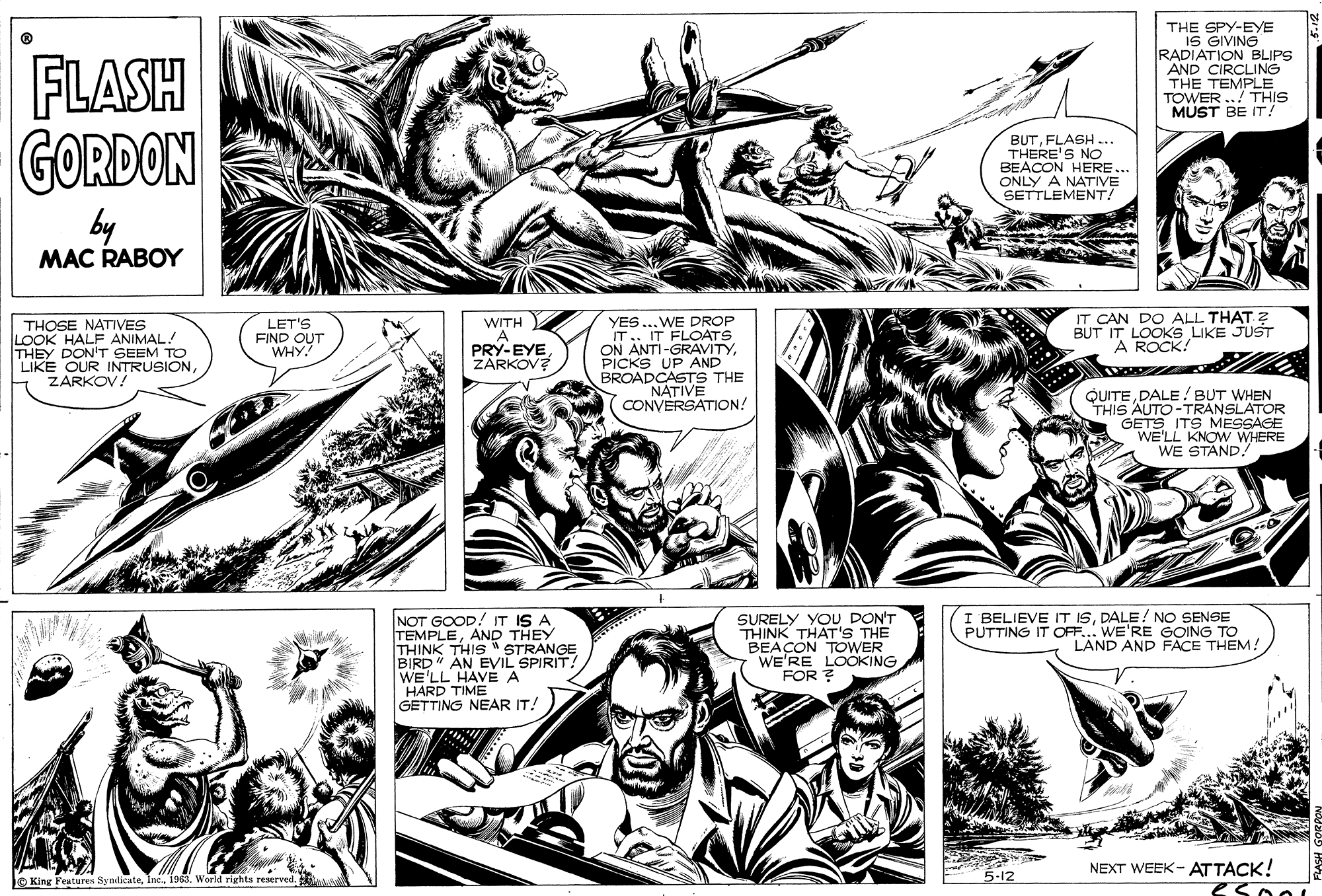 Mammal OCR: THE SPY-EYE IS GIVING RADIATION BLIPS AND CIRCLING THE TEMPLE TOWER ./ THIS MUST BE IT! FLASH GORDON BUTFLASH .. THERE'S NO BEACON HERE... ONLY A NATIVE SETTLEMENT! by MAC RABOY IT CAN DO ALL THAT ? BUT IT LOOKS LIKE JUST A ROCK: THOSE NATIVES LOOK HALF ANIMAL! THEY DON'T SEEM TO LIKE OUR INTRUSIONZARKOV! YES ...WE DROP IT.. IT FLOATS ON ANTI-GRAVITYPICKS UP AND BROADCASTS THE NATIVE CONVERSATION! LET'S FIND OUT "WHY WITH A PRY-EYEZARKOV? QUITEDALE! BUT WHEN THIS AUTO -TRANSLATOR GETS ITS MESSAGE WE'LL KNOW WHERE WE STAND. I BELIEVE IT ISDALE! NO SENSE PUTTING IT OFF... WE'RE GOING TO LAND AND FACE THEM! NOT GOOD! IT IS A TEMPLEAND THEY THINK THIS " STRANGE BIRD" AN EVIL SPIRIT! WE'LL HAVE A HARD TIME GETTING NEAR IT! SURELY YOU DON'T THINK THAT'S THE BEACON TOWER WE'RE LOOKING FOR ? thi NEXT WEEK- ATTACK! eso0 JO King Fenturen Syndicute1963. World rights reserved. 5.12 THE SPY-EYE IS GIVING RADIATION BLIPS AND CIRCLING THE TEMPLE TOWER ./ THIS MUST BE IT! FLASH GORDON BUTFLASH .. THERE'S NO BEACON HERE... ONLY A NATIVE SETTLEMENT! by MAC RABOY IT CAN DO ALL THAT ? BUT IT LOOKS LIKE JUST A ROCK: THOSE NATIVES LOOK HALF ANIMAL! THEY DON'T SEEM TO LIKE OUR INTRUSIONZARKOV! YES ...WE DROP IT.. IT FLOATS ON ANTI-GRAVITYPICKS UP AND BROADCASTS THE NATIVE CONVERSATION! LET'S FIND OUT "WHY WITH A PRY-EYEZARKOV? QUITEDALE! BUT WHEN THIS AUTO -TRANSLATOR GETS ITS MESSAGE WE'LL KNOW WHERE WE STAND. I BELIEVE IT ISDALE! NO SENSE PUTTING IT OFF... WE'RE GOING TO LAND AND FACE THEM! NOT GOOD! IT IS A TEMPLEAND THEY THINK THIS " STRANGE BIRD" AN EVIL SPIRIT! WE'LL HAVE A HARD TIME GETTING NEAR IT! SURELY YOU DON'T THINK THAT'S THE BEACON TOWER WE'RE LOOKING FOR ? thi NEXT WEEK- ATTACK! eso0 JO King Fenturen Syndicute1963. World rights reserved. 5.12