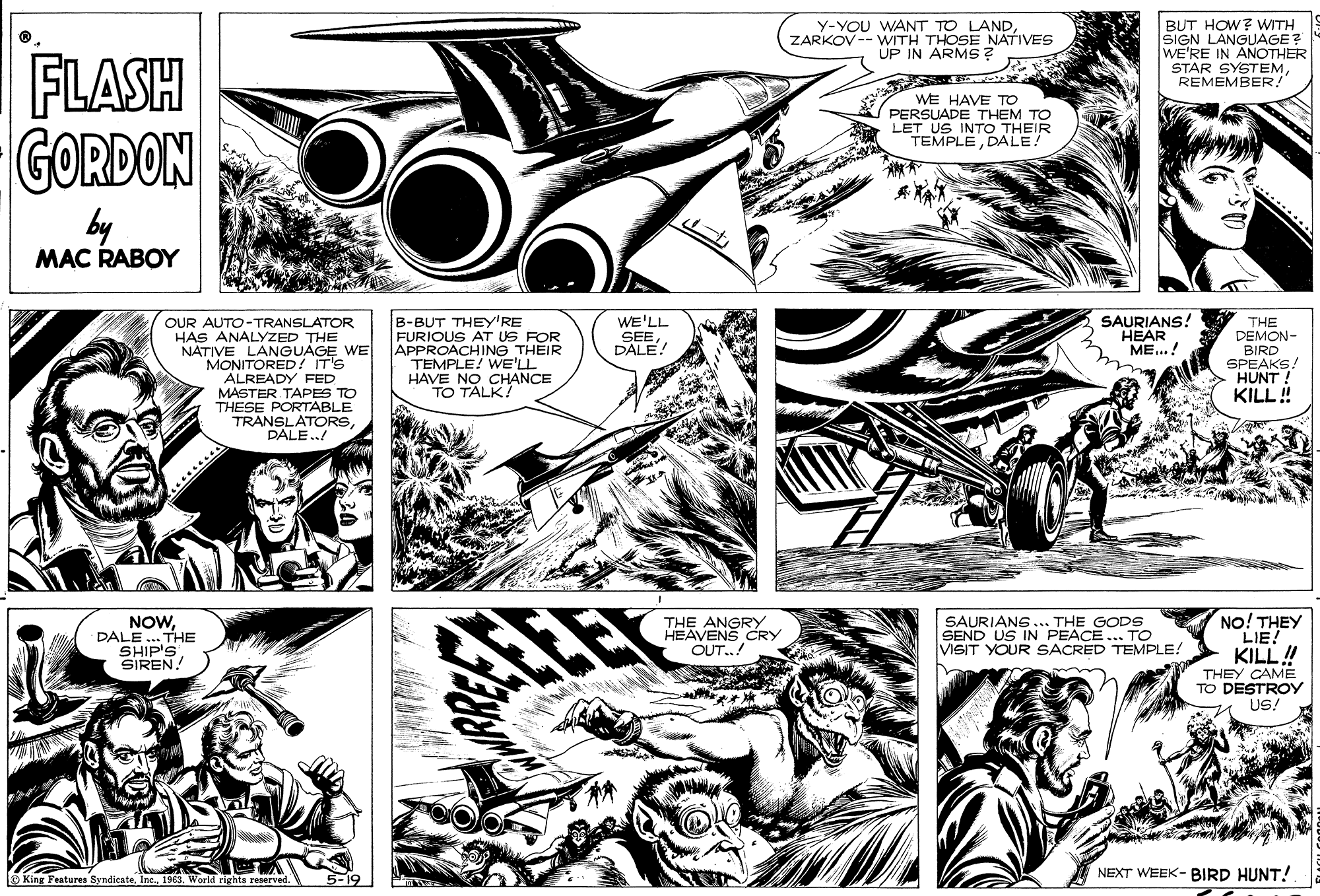 Line OCR: Y-YOU WANT TO LANDZARKOV-- WITH THOSE NATIVES UP IN ARMS? BUT HOW? WITH SIGN LANGUAGE? WE'RE IN ANOTHER STAR SYSTEMREMEMBER! FLASH GORDON WE HAVE TO PERSUADE THEM TO LET US INTO THEIR TEMPLEDALE! by MAC RABOY B-BUT THEY'RE FURIOUS AT US FOR APPROACHING THEIR TEMPLE! WE' HAVE NO CHANCE TO TALK! WE'LL SEEDALE! SAURIANS! HEAR ME..! OUR AUTO-TRANSLATOR HAS ANALYZED THE NATIVE LANGUAGE WE MONITORED! T'S ALREADY FED MASTER TAPES TO THESE PORTABLE TRANSLATORSPALE..! THE DEMON- BIRD SPEAKS. HUNT KILL! ........ NO! THEY LIE! KILL! THEY CAME TO DESTROY US! NOWDALE.. THE SHIP'S SIREN! THE ANGRY HEAVENS CRY OUT..! SAURIANG... THE GODS SEND US IN PEACE... TO VISIT YOUR SACRED TEMPLE! NEXT WEEK- BIRD HUNT! O King Features Syndicate1968. World rights reserved. 5-19 Y-YOU WANT TO LANDZARKOV-- WITH THOSE NATIVES UP IN ARMS? BUT HOW? WITH SIGN LANGUAGE? WE'RE IN ANOTHER STAR SYSTEMREMEMBER! FLASH GORDON WE HAVE TO PERSUADE THEM TO LET US INTO THEIR TEMPLEDALE! by MAC RABOY B-BUT THEY'RE FURIOUS AT US FOR APPROACHING THEIR TEMPLE! WE' HAVE NO CHANCE TO TALK! WE'LL SEEDALE! SAURIANS! HEAR ME..! OUR AUTO-TRANSLATOR HAS ANALYZED THE NATIVE LANGUAGE WE MONITORED! T'S ALREADY FED MASTER TAPES TO THESE PORTABLE TRANSLATORSPALE..! THE DEMON- BIRD SPEAKS. HUNT KILL! ........ NO! THEY LIE! KILL! THEY CAME TO DESTROY US! NOWDALE.. THE SHIP'S SIREN! THE ANGRY HEAVENS CRY OUT..! SAURIANG... THE GODS SEND US IN PEACE... TO VISIT YOUR SACRED TEMPLE! NEXT WEEK- BIRD HUNT! O King Features Syndicate1968. World rights reserved. 5-19