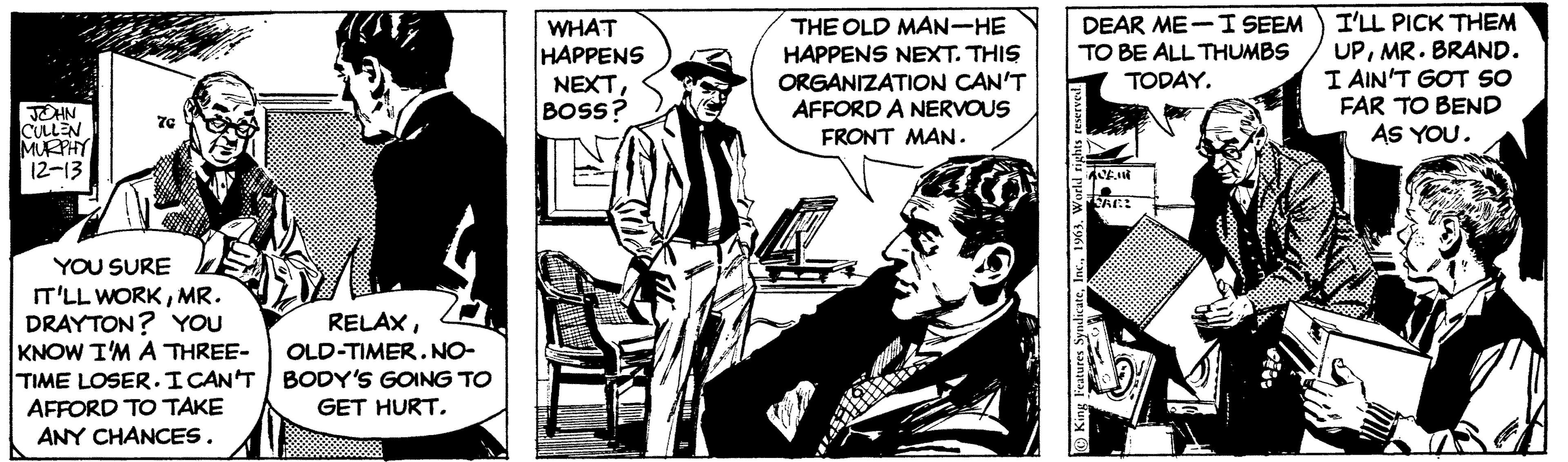 Monochrome OCR: JOHN CULLEN MURPHY 12-13 7G YOU SURE IT'LL WORKMR. DRAYTON? YOU KNOW I'M A THREE- TIME LOSER. I CAN'T AFFORD TO TAKE ANY CHANCES. RELAXOLD-TIMER. NO- BODY'S GOING TO GET HURT. WHAT HAPPENS NEXTBOSS? THE OLD MAN-HE HAPPENS NEXT. THIS ORGANIZATION CAN'T AFFORD A NERVOUS FRONT MAN. DEAR ME I SEEM TO BE ALL THUMBS TODAY. King Features Syndicate1963. World rights reserved. AVENT RE: I'LL PICK THEM UPMR. BRAND. I AIN'T GOT SO FAR TO BEND AS YOU. JOHN CULLEN MURPHY 12-13 7G YOU SURE IT'LL WORKMR . DRAYTON ? YOU KNOW I'M A THREE TIME LOSER . I CAN'T AFFORD TO TAKE ANY CHANCES . RELAXOLD - TIMER . NO BODY'S GOING TO GET HURT . WHAT HAPPENS NEXTBOSS ? THE OLD MAN - HE HAPPENS NEXT . THIS ORGANIZATION CAN'T AFFORD A NERVOUS FRONT MAN . DEAR ME I SEEM TO BE ALL THUMBS TODAY . King Features Syndicate1963. World rights reserved . AVENT RE : I'LL PICK THEM UPMR . BRAND . I AIN'T GOT SO FAR TO BEND AS YOU .