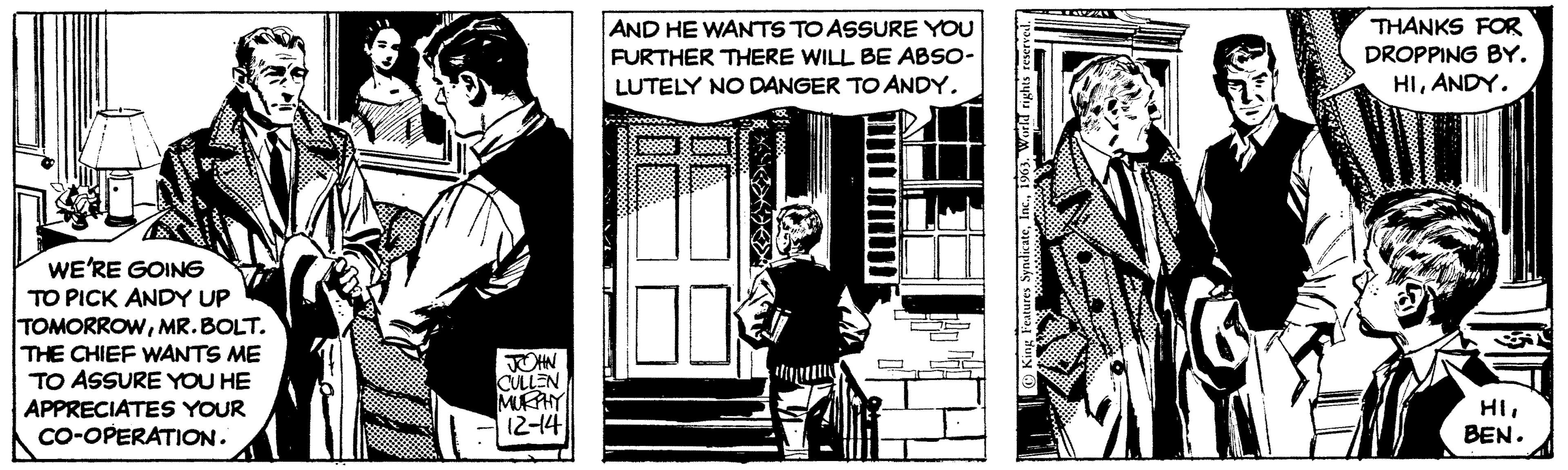 Comic book OCR: WE'RE GOING TO PICK ANDY UP TOMORROWMR.BOLT. THE CHIEF WANTS ME TO ASSURE YOU HE APPRECIATES YOUR CO-OPERATION. JOHN CULLEN MURPHY 12-14 AND HE WANTS TO ASSURE YOU FURTHER THERE WILL BE ABSO- LUTELY NO DANGER TO ANDY. 10 VER King Features Syndicate1963. W THANKS FOR DROPPING BY. HIANDY. HIBEN. WE'RE GOING TO PICK ANDY UP TOMORROWMR.BOLT . THE CHIEF WANTS ME TO ASSURE YOU HE APPRECIATES YOUR CO - OPERATION . JOHN CULLEN MURPHY 12-14 AND HE WANTS TO ASSURE YOU FURTHER THERE WILL BE ABSO LUTELY NO DANGER TO ANDY . 10 VER King Features Syndicate1963. W THANKS FOR DROPPING BY . HIANDY . HIBEN .