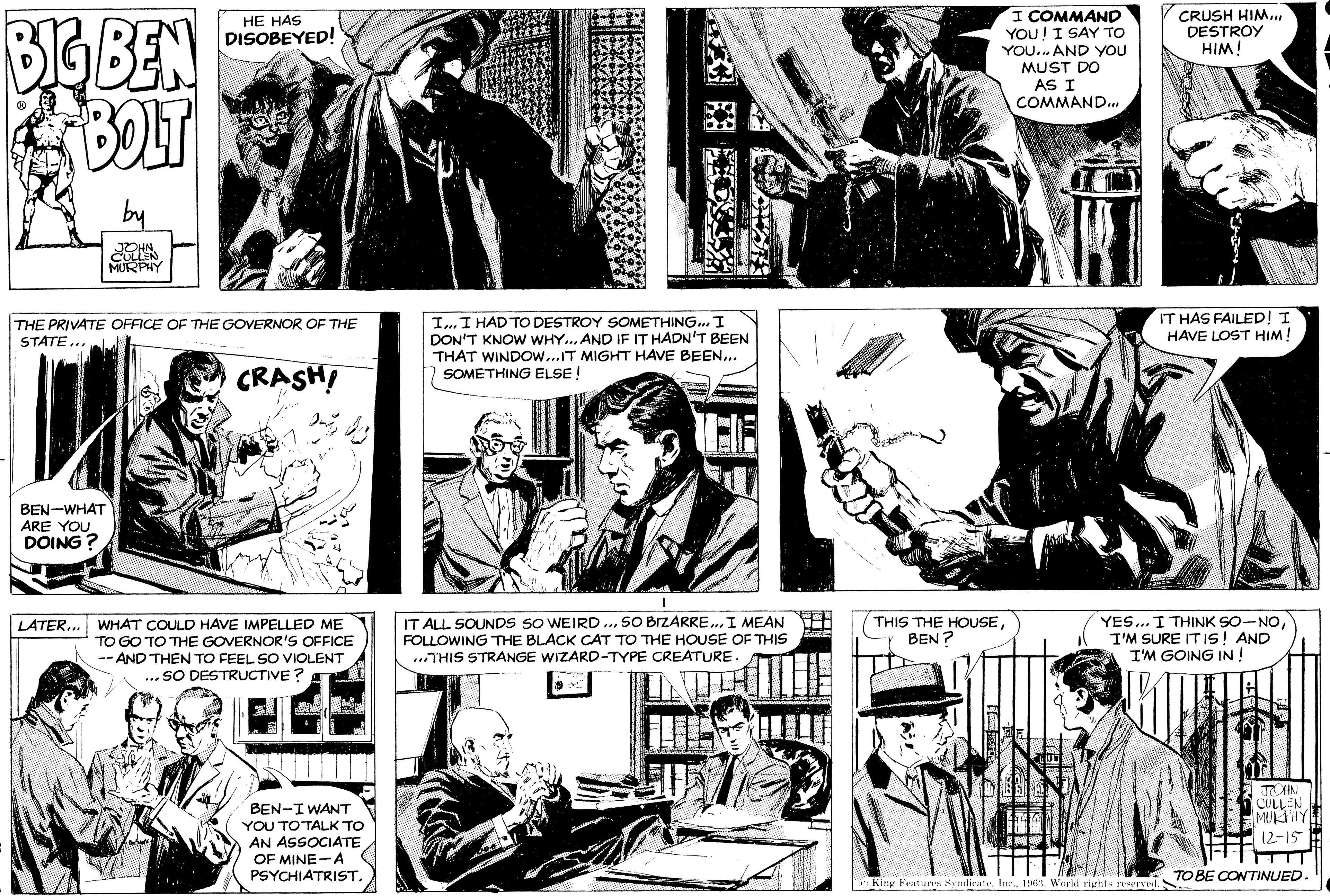 Line OCR: BIG BEN BOLT ? by JOHN. CULLEN MURPHY BEN-WHAT ARE YOU DOING? HE HAS DISOBEYED! THE PRIVATE OFFICE OF THE GOVERNOR OF THE STATE... CRASH! LATER... WHAT COULD HAVE IMPELLED ME TO GO TO THE GOVERNOR'S OFFICE --AND THEN TO FEEL SO VIOLENT ...SO DESTRUCTIVE? 2 BEN-I WANT YOU TO TALK TO AN ASSOCIATE OF MINE A PSYCHIATRIST. I... I HAD TO DESTROY SOMETHING... I DON'T KNOW WHY... AND IF IT HADN'T BEEN THAT WINDOW...IT MIGHT HAVE BEEN... SOMETHING ELSE! IT ALL SOUNDS SO WEIRD... SO BIZARRE... I MEAN FOLLOWING THE BLACK CAT TO THE HOUSE OF THIS ...THIS STRANGE WIZARD-TYPE CREATURE. I COMMAND YOU! I SAY TO YOU... AND YOU MUST DO AS I COMMAND... THIS THE HOUSEBEN? DEAL 10 CRUSH HIM... DESTROY HIM! IT HAS FAILED! I HAVE LOST HIM! YES... I THINK SO-NOI'M SURE IT IS! AND I'M GOING IN! King Features Syndicate1963. World rights reserved. JOHN CULLEN MURPHY 12-15- TO BE CONTINUED. BIG BEN BOLT ? by JOHN . CULLEN MURPHY BEN - WHAT ARE YOU DOING ? HE HAS DISOBEYED ! THE PRIVATE OFFICE OF THE GOVERNOR OF THE STATE ... CRASH ! LATER ... WHAT COULD HAVE IMPELLED ME TO GO TO THE GOVERNOR'S OFFICE --AND THEN TO FEEL SO VIOLENT ... SO DESTRUCTIVE ? 2 BEN - I WANT YOU TO TALK TO AN ASSOCIATE OF MINE A PSYCHIATRIST . I ... I HAD TO DESTROY SOMETHING ... I DON'T KNOW WHY ... AND IF IT HADN'T BEEN THAT WINDOW ... IT MIGHT HAVE BEEN ... SOMETHING ELSE ! IT ALL SOUNDS SO WEIRD ... SO BIZARRE ... I MEAN FOLLOWING THE BLACK CAT TO THE HOUSE OF THIS ... THIS STRANGE WIZARD - TYPE CREATURE . I COMMAND YOU ! I SAY TO YOU ... AND YOU MUST DO AS I COMMAND ... THIS THE HOUSEBEN ? DEAL 10 CRUSH HIM ... DESTROY HIM ! IT HAS FAILED ! I HAVE LOST HIM ! YES ... I THINK SO - NOI'M SURE IT IS ! AND I'M GOING IN ! King Features Syndicate1963. World rights reserved . JOHN CULLEN MURPHY 12-15 TO BE CONTINUED .