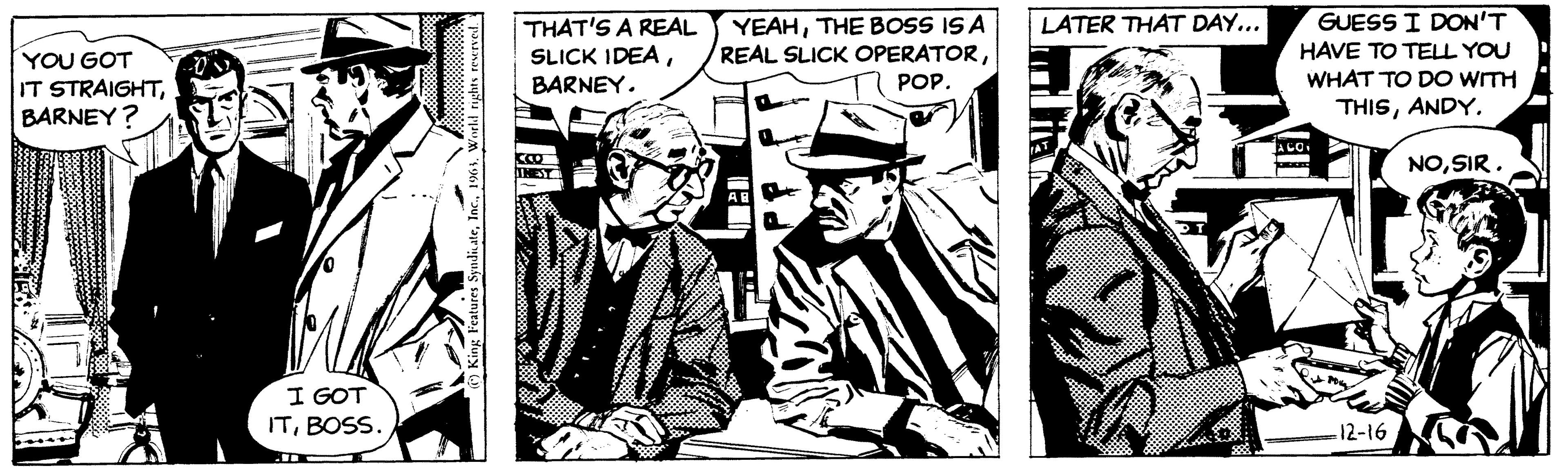 Monochrome OCR: YOU GOT IT STRAIGHTBARNEY? I GOT ITBOSS. THAT'S A REAL SLICK IDEABARNEY. YEAHTHE BOSS IS A REAL SLICK OPERATORPOP. LATER THAT DAY... GUESS I DON'T HAVE TO TELL YOU WHAT TO DO WITH THISANDY. -12-16 NOSIR. YOU GOT IT STRAIGHTBARNEY ? I GOT ITBOSS . THAT'S A REAL SLICK IDEABARNEY . YEAHTHE BOSS IS A REAL SLICK OPERATORPOP . LATER THAT DAY ... GUESS I DON'T HAVE TO TELL YOU WHAT TO DO WITH THISANDY . -12-16 NOSIR .