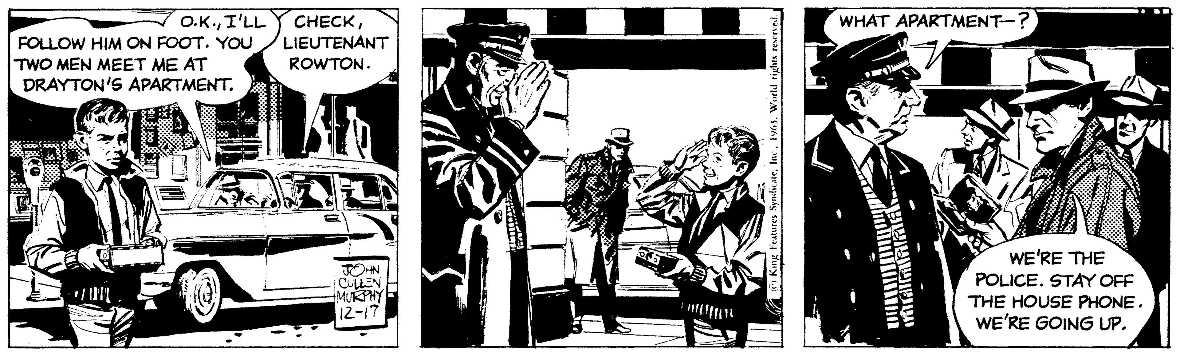 Line art OCR: O.K.FOLLOW HIM ON FOOT. YOU LIEUTENANT ROWTON. TWO MEN MEET ME AT DRAYTON'S APARTMENT. JOHN CULLEN MURPHY 12-17 King Features Syndicate1963. World rights reserved. WHAT APARTMENT-? MARIANA- te WE'RE THE POLICE. STAY OFF THE HOUSE PHONE. WE'RE GOING UP. O.K.I'LL CHECKFOLLOW HIM ON FOOT . YOU LIEUTENANT ROWTON . TWO MEN MEET ME AT DRAYTON'S APARTMENT . JOHN CULLEN MURPHY 12-17 King Features Syndicate1963. World rights reserved . WHAT APARTMENT- ? MARIANA te WE'RE THE POLICE . STAY OFF THE HOUSE PHONE . WE'RE GOING UP .