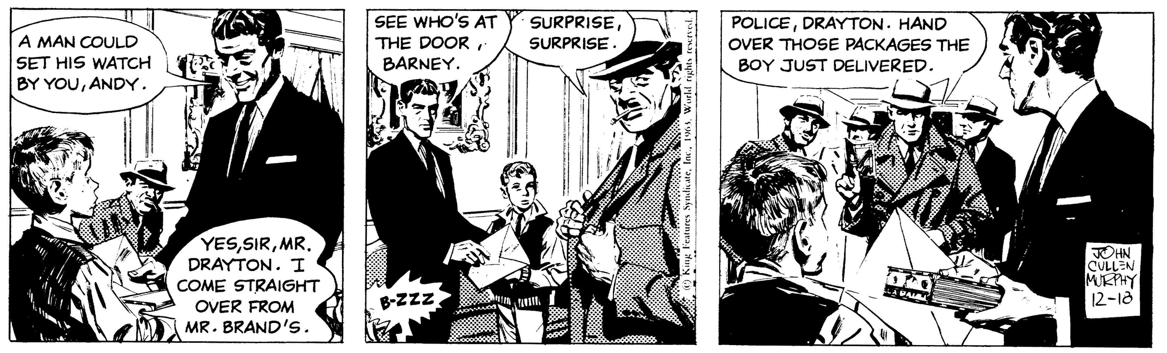 Parallel OCR: A MAN COULD SET HIS WATCH BY YOUANDY. YESMR. DRAYTON. I COME STRAIGHT OVER FROM MR. BRAND'S. SEE WHO'S AT THE DOORBARNEY. B-ZZZ. SURPRISESURPRISE. Features SyndicateWorld rights reserved. All POLICEDRAYTON. HAND OVER THOSE PACKAGES THE BOY JUST DELIVERED. L LA PALL JOHN CULLEN MURPHY 12-18 A MAN COULD SET HIS WATCH BY YOUANDY . YESMR . DRAYTON . I COME STRAIGHT OVER FROM MR . BRAND'S . SEE WHO'S AT THE DOORBARNEY . B - ZZZ . SURPRISESURPRISE . Features SyndicateWorld rights reserved . All POLICEDRAYTON . HAND OVER THOSE PACKAGES THE BOY JUST DELIVERED . L LA PALL JOHN CULLEN MURPHY 12-18