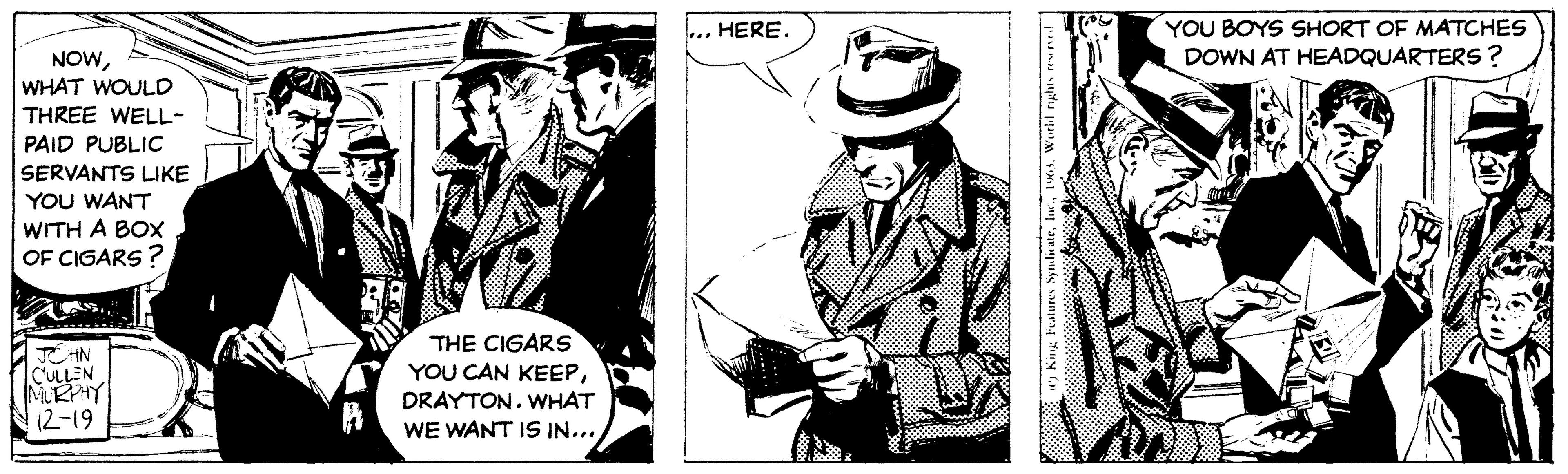 Drawing OCR: NOWWHAT WOULD THREE WELL- PAID PUBLIC SERVANTS LIKE YOU WANT WITH A BOX OF CIGARS? JOHN CULLEN MURPHY 12-19 THE CIGARS YOU CAN KEEPWHAT WE WANT IS IN... HERE. inurmgoo (C) King Features Syndicate1965. World rights reserved YOU BOYS SHORT OF MATCHES DOWN AT HEADQUARTERS? NOWWHAT WOULD THREE WELL PAID PUBLIC SERVANTS LIKE YOU WANT WITH A BOX OF CIGARS ? JOHN CULLEN MURPHY 12-19 THE CIGARS YOU CAN KEEPWHAT WE WANT IS IN ... HERE . inurmgoo ( C ) King Features Syndicate1965. World rights reserved YOU BOYS SHORT OF MATCHES DOWN AT HEADQUARTERS ?