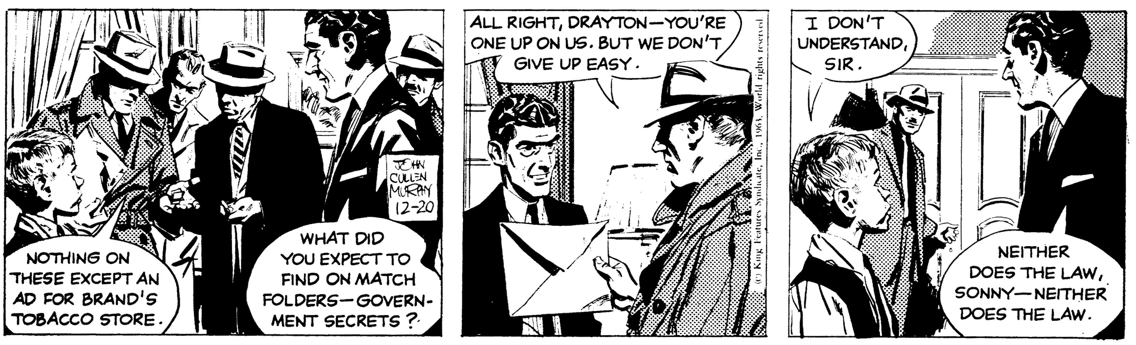Conversation OCR: Aym NOTHING ON THESE EXCEPT AN AD FOR BRAND'S TOBACCO STORE. JOHN CULLEN MURAY 12-20 WHAT DID YOU EXPECT TO FIND ON MATCH FOLDERS-GOVERN- MENT SECRETS ? ALL RIGHTDRAYTON-YOU'RE ONE UP ON US. BUT WE DON'T GIVE UP EASY. 7 King Features SyndicateWorld rights reserved. I DON'T UNDERSTANDSIR. NEITHER DOES THE LAWSONNY-NEITHER DOES THE LAW. Aym NOTHING ON THESE EXCEPT AN AD FOR BRAND'S TOBACCO STORE . JOHN CULLEN MURAY 12-20 WHAT DID YOU EXPECT TO FIND ON MATCH FOLDERS - GOVERN MENT SECRETS ? ALL RIGHTDRAYTON - YOU'RE ONE UP ON US . BUT WE DON'T GIVE UP EASY . 7 King Features SyndicateWorld rights reserved . I DON'T UNDERSTANDSIR . NEITHER DOES THE LAWSONNY - NEITHER DOES THE LAW .