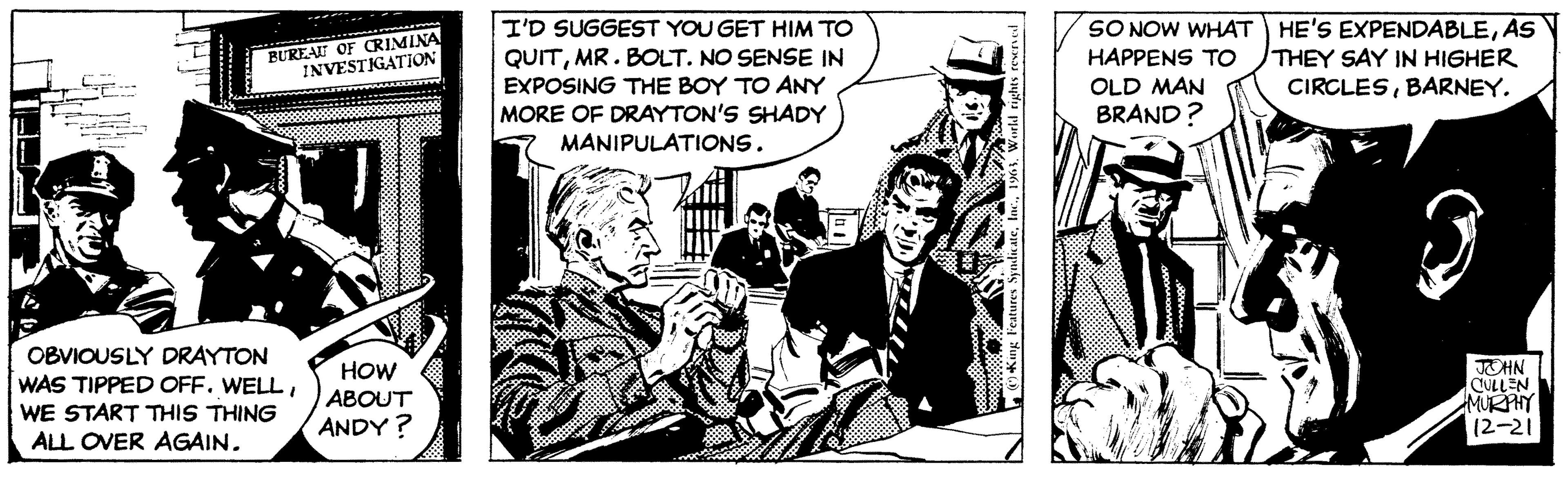 Conversation OCR: BUREAU OF CRIMINA INVESTIGATION K OBVIOUSLY DRAYTON WAS TIPPED OFF. WELLWE START THIS THING ALL OVER AGAIN. HOW ABOUT ANDY? I'D SUGGEST YOU GET HIM TO QUITMR. BOLT. NO SENSE IN EXPOSING THE BOY TO ANY MORE OF DRAYTON'S SHADY MANIPULATIONS. 9903.000 Suppon88 bou King Features SyndicateWorld rights reserved SO NOW WHAT HAPPENS TO OLD MAN BRAND? wong sommm.. HE'S EXPENDABLEAS THEY SAY IN HIGHER CIRCLESBARNEY. JOHN CULLEN MURPHY 12-21 BUREAU OF CRIMINA INVESTIGATION K OBVIOUSLY DRAYTON WAS TIPPED OFF . WELLWE START THIS THING ALL OVER AGAIN . HOW ABOUT ANDY ? I'D SUGGEST YOU GET HIM TO QUITMR . BOLT . NO SENSE IN EXPOSING THE BOY TO ANY MORE OF DRAYTON'S SHADY MANIPULATIONS . 9903.000 Suppon88 bou King Features SyndicateWorld rights reserved SO NOW WHAT HAPPENS TO OLD MAN BRAND ? wong sommm .. HE'S EXPENDABLEAS THEY SAY IN HIGHER CIRCLESBARNEY . JOHN CULLEN MURPHY 12-21