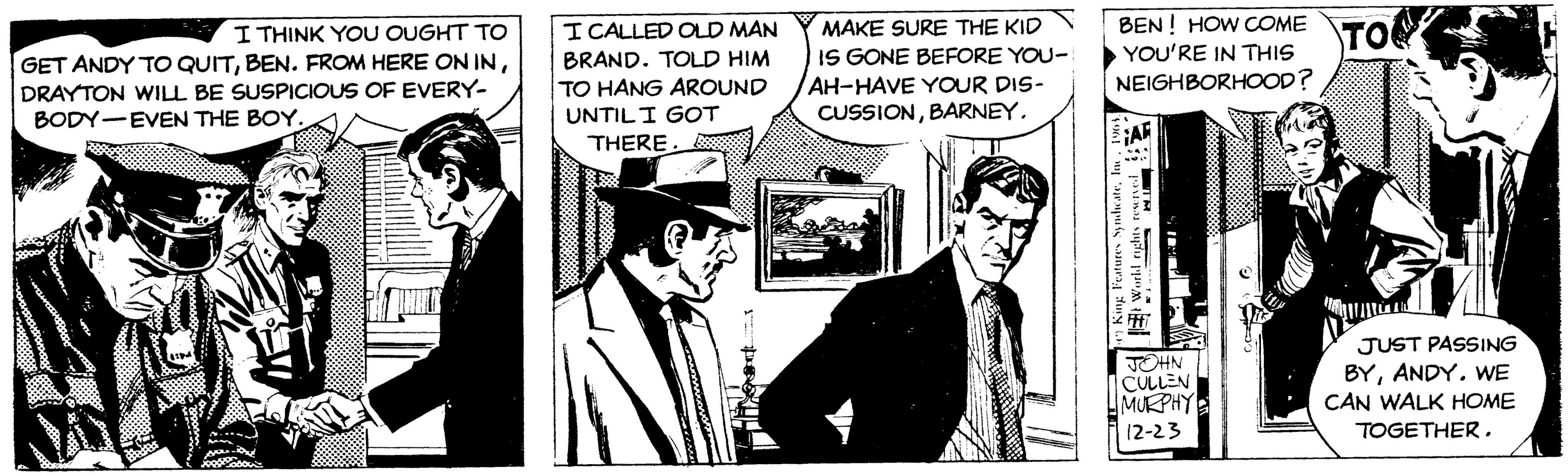 Suit OCR: I THINK YOU OUGHT TO GET ANDY TO QUITDRAYTON WILL BE SUSPICIOUS OF EVERY- BODY EVEN THE BOY. I CALLED OLD MAN BRAND. TOLD HIM TO HANG AROUND UNTIL I GOT THERE. L MAKE SURE THE KID IS GONE BEFORE YOU- AH-HAVE YOUR DIS- CUSSIONBARNEY. BEN! HOW COME TO YOU'RE IN THIS NEIGHBORHOOD? King Features SyndicateInc. 1963. World rights reserved FAR JOHN CULLEN MURPHY 12-23 JUST PASSING BYANDY. WE CAN WALK HOME TOGETHER. I THINK YOU OUGHT TO GET ANDY TO QUITBEN . FROM HERE ON INDRAYTON WILL BE SUSPICIOUS OF EVERY BODY EVEN THE BOY . I CALLED OLD MAN BRAND . TOLD HIM TO HANG AROUND UNTIL I GOT THERE . L MAKE SURE THE KID IS GONE BEFORE YOU AH - HAVE YOUR DIS CUSSIONBARNEY . BEN ! HOW COME TO YOU'RE IN THIS NEIGHBORHOOD ? King Features SyndicateInc. 1963 . World rights reserved FAR JOHN CULLEN MURPHY 12-23 JUST PASSING BYANDY . WE CAN WALK HOME TOGETHER .