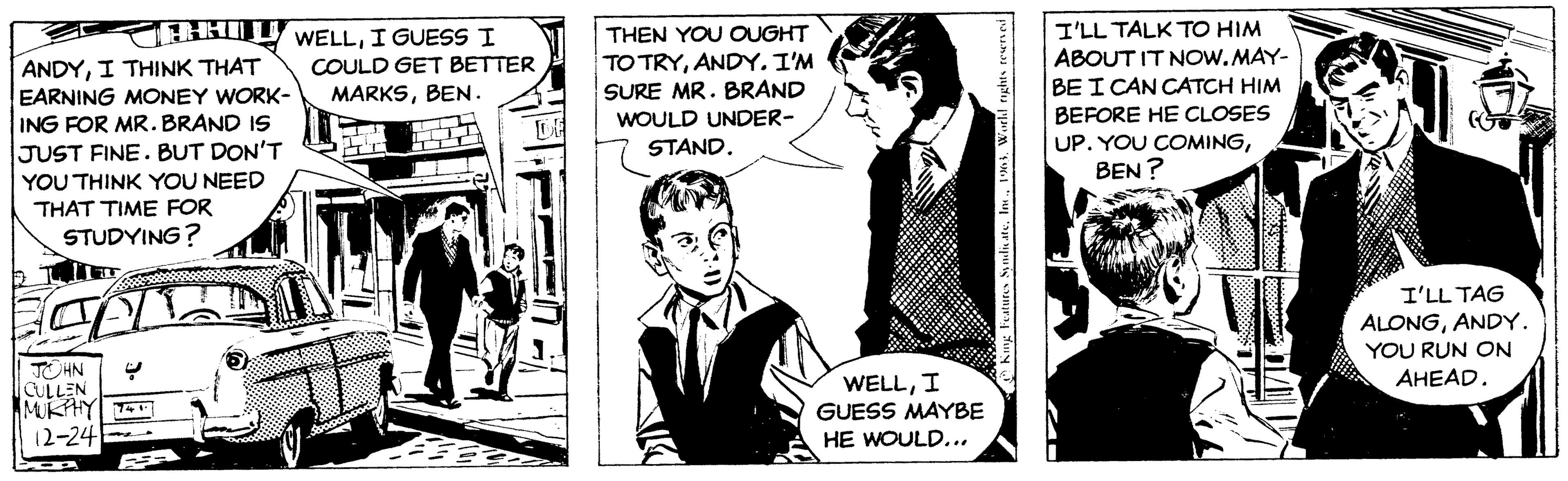 Fictional character OCR: CHHILL WELLI GUESS I ANDYI THINK THAT COULD GET BETTER EARNING MONEY WORK- MARKSBEN. ING FOR MR. BRAND IS JUST FINE. BUT DON'T YOU THINK YOU NEED THAT TIME FOR STUDYING? CALL JOHN CULLEN MURPHY 12-24 DE THEN YOU OUGHT TO TRYANDY. I'M SURE MR. BRAND WOULD UNDER- STAND. WELLI GUESS MAYBE HE WOULD... King Features SyndicateWorld rights reserved I'LL TALK TO HIM ABOUT IT NOW.MAY- BE I CAN CATCH HIM BEFORE HE CLOSES UP. YOU COMINGBEN? I'LL TAG ALONGANDY. YOU RUN ON AHEAD. CHHILL WELLI GUESS I ANDYI THINK THAT COULD GET BETTER EARNING MONEY WORK- MARKSBEN . ING FOR MR . BRAND IS JUST FINE . BUT DON'T YOU THINK YOU NEED THAT TIME FOR STUDYING ? CALL JOHN CULLEN MURPHY 12-24 DE THEN YOU OUGHT TO TRYANDY . I'M SURE MR . BRAND WOULD UNDER STAND . WELLI GUESS MAYBE HE WOULD ... King Features SyndicateWorld rights reserved I'LL TALK TO HIM ABOUT IT NOW.MAY BE I CAN CATCH HIM BEFORE HE CLOSES UP . YOU COMINGBEN ? I'LL TAG ALONGANDY . YOU RUN ON AHEAD .