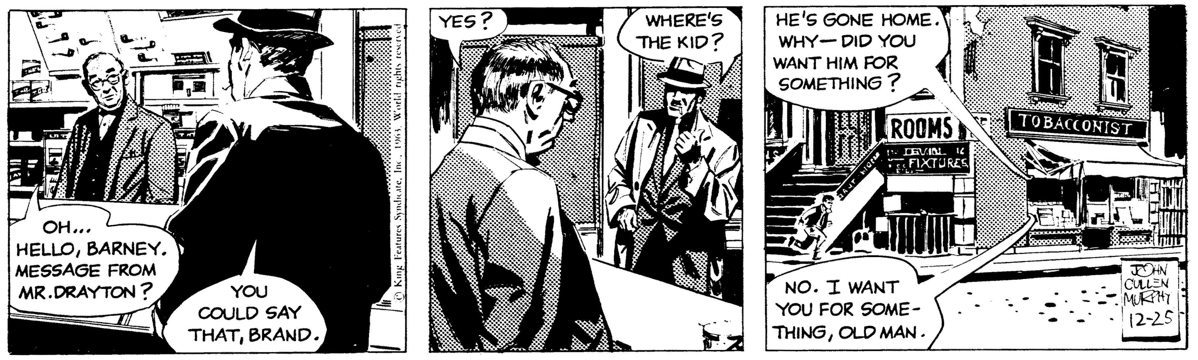 Illustration OCR: OH... HELLOBARNEY. ESSAGE FROM MR.DRAYTON? YOU COULD SAY THATBRAND. King Features Syndicate1963. World rights reserved YES? WHERE'S THE KID? HE'S GONE HOME. WHY DID YOU WANT HIM FOR SOMETHING? AUT LOCK ROOMS 1 LEVIN 16 FIXTURES NO. I WANT YOU FOR SOME- THINGOLD MAN. TOBACCONIST JOHN CULLEN MURPHY 12-25 OH ... HELLOBARNEY . ESSAGE FROM MR.DRAYTON ? YOU COULD SAY THATBRAND . King Features Syndicate1963. World rights reserved YES ? WHERE'S THE KID ? HE'S GONE HOME . WHY DID YOU WANT HIM FOR SOMETHING ? AUT LOCK ROOMS 1 LEVIN 16 FIXTURES NO . I WANT YOU FOR SOME THINGOLD MAN . TOBACCONIST JOHN CULLEN MURPHY 12-25