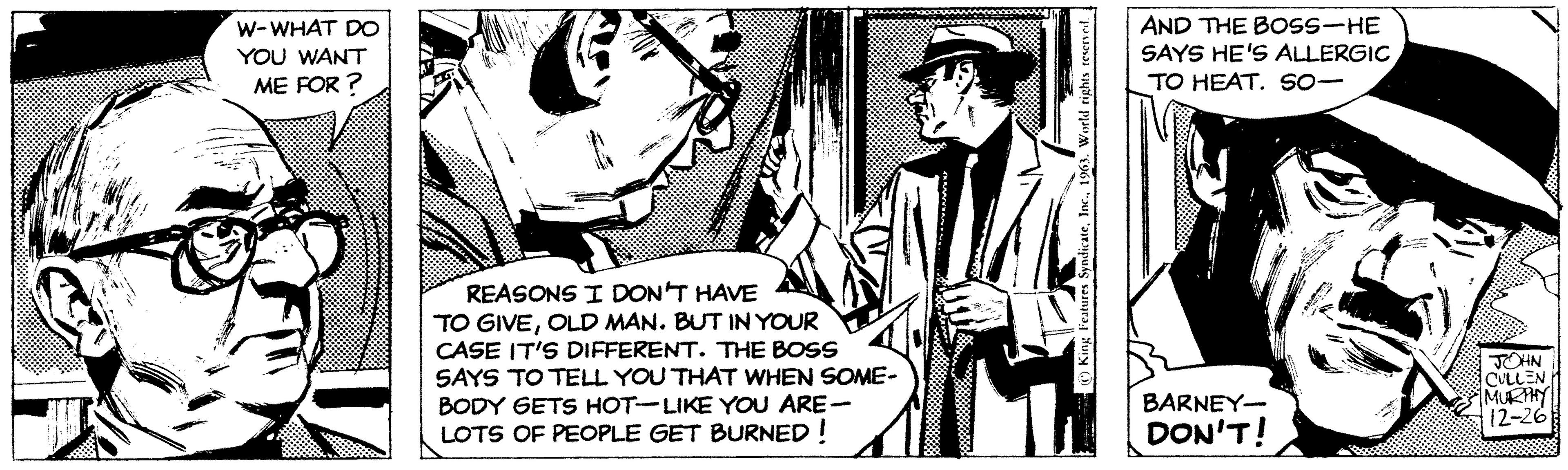 Event OCR: W-WHAT DO YOU WANT ME FOR? REASONS I DON'T HAVE TO GIVEOLD MAN. BUT IN YOUR CASE IT'S DIFFERENT. THE BOSS SAYS TO TELL YOU THAT WHEN SOME- BODY GETS HOT-LIKE YOU ARE- LOTS OF PEOPLE GET BURNED! King Features Syndicate1963. World rights reserved. AND THE BOSS-HE SAYS HE'S ALLERGIC TO HEAT. SO- BARNEY- DON'T! JOHN CULLEN MURPHY 12-26 W - WHAT DO YOU WANT ME FOR ? REASONS I DON'T HAVE TO GIVEOLD MAN . BUT IN YOUR CASE IT'S DIFFERENT . THE BOSS SAYS TO TELL YOU THAT WHEN SOME BODY GETS HOT - LIKE YOU ARE LOTS OF PEOPLE GET BURNED ! King Features Syndicate1963. World rights reserved . AND THE BOSS - HE SAYS HE'S ALLERGIC TO HEAT . SO BARNEY DON'T ! JOHN CULLEN MURPHY 12-26