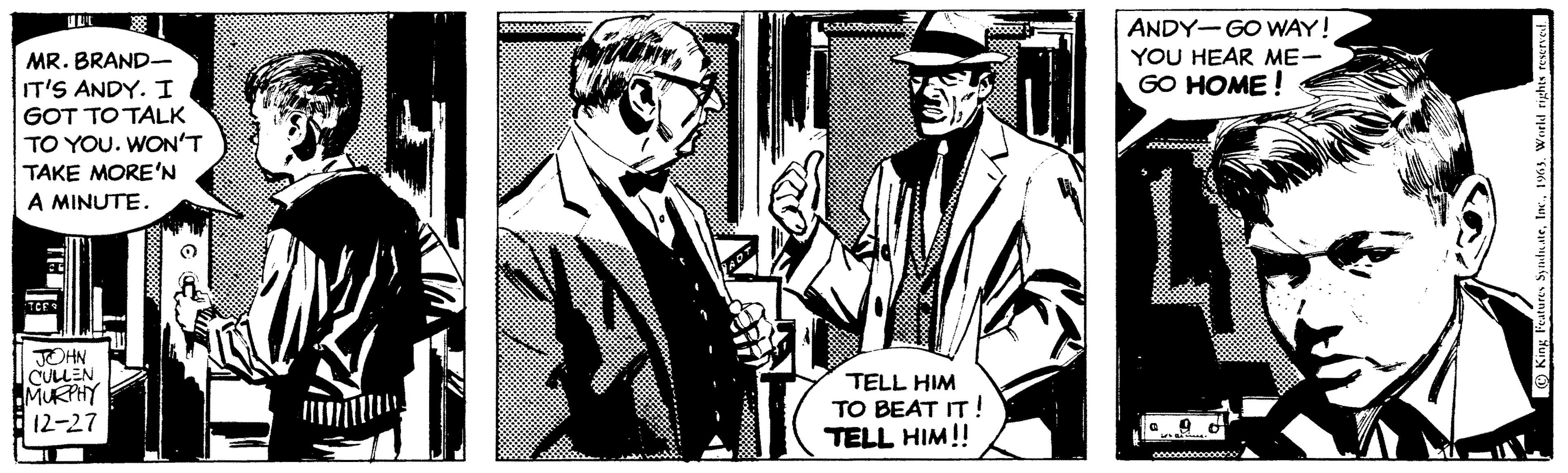 Event OCR: MR. BRAND- IT'S ANDY. I GOT TO TALK TO YOU. WON'T TAKE MORE'N A MINUTE. TEI TCE JOHN CULLEN MURPHY 12-27 O PAD 11 TELL HIM TO BEAT IT! TELL HIM!! ANDY-GO WAY ! YOU HEAR ME- GO HOME! 0 istedd King Features Syndicate1963. World rights reserved. MR . BRAND IT'S ANDY . I GOT TO TALK TO YOU . WON'T TAKE MORE'N A MINUTE . TEI TCE JOHN CULLEN MURPHY 12-27 O PAD 11 TELL HIM TO BEAT IT ! TELL HIM !! ANDY - GO WAY ! YOU HEAR ME GO HOME ! 0 istedd King Features Syndicate1963. World rights reserved .