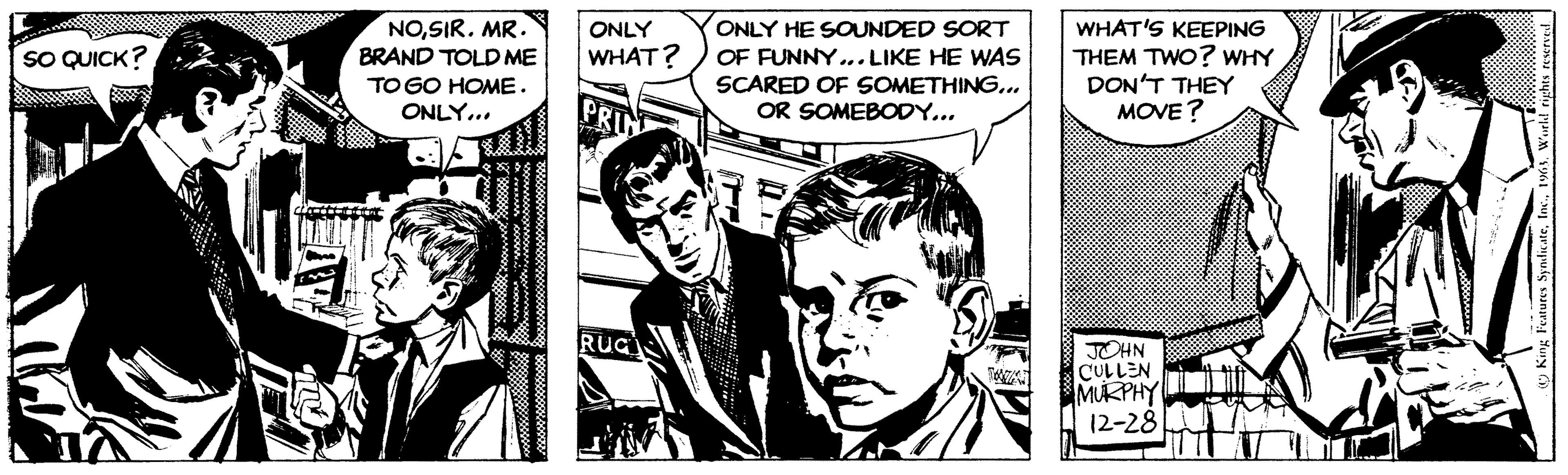 Comics OCR: SO QUICK? NOSIR. MR. BRAND TOLD ME TO GO HOME. ONLY... Roone 38 ********. * 0ooo. noow oooooo... Boss8 ONLY WHAT? PRIN RUGI ONLY HE SOUNDED SORT OF FUNNY... LIKE HE WAS SCARED OF SOMETHING... OR SOMEBODY... WHAT'S KEEPING THEM TWO? WHY DON'T THEY MOVE? JOHN CULLEN MURPHY 12-28 King Features SyndicateWorld rights reserved. SO QUICK ? NOSIR . MR . BRAND TOLD ME TO GO HOME . ONLY ... Roone 38 ******** . * 0ooo . noow oooooo ... Boss8 ONLY WHAT ? PRIN RUGI ONLY HE SOUNDED SORT OF FUNNY ... LIKE HE WAS SCARED OF SOMETHING ... OR SOMEBODY ... WHAT'S KEEPING THEM TWO ? WHY DON'T THEY MOVE ? JOHN CULLEN MURPHY 12-28 King Features SyndicateWorld rights reserved .