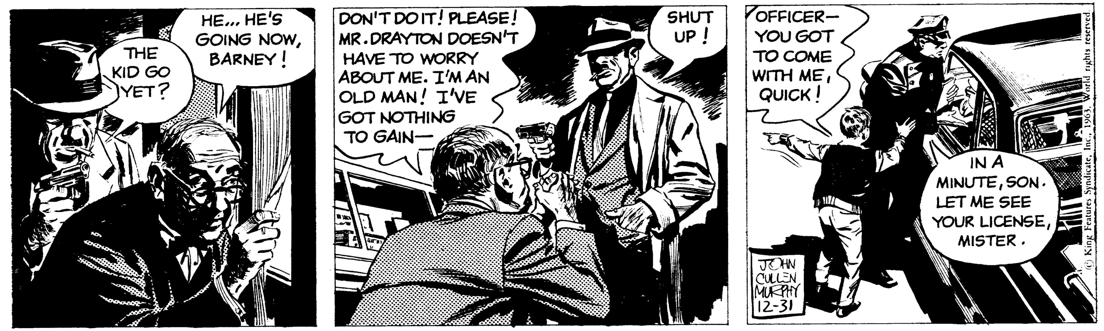 Event OCR: THE KID GO YET? HE... HE'S GOING NOWBARNEY! DON'T DO IT! PLEASE! MR.DRAYTON DOESN'T HAVE TO WORRY ABOUT ME. I'M AN OLD MAN! I'VE GOT NOTHING TO GAIN- SHUT UP ! OFFICER- YOU GOT TO COME WITH MEQUICK ! JOHN CULLEN MURPHY 12-31 IN A MINUTESON. LET ME SEE YOUR LICENSEMISTER. King Features Syndicate1963. World rights reserved. THE KID GO YET ? HE ... HE'S GOING NOWBARNEY ! DON'T DO IT ! PLEASE ! MR.DRAYTON DOESN'T HAVE TO WORRY ABOUT ME . I'M AN OLD MAN ! I'VE GOT NOTHING TO GAIN SHUT UP ! OFFICER YOU GOT TO COME WITH MEQUICK ! JOHN CULLEN MURPHY 12-31 IN A MINUTESON . LET ME SEE YOUR LICENSEMISTER . King Features Syndicate1963. World rights reserved .