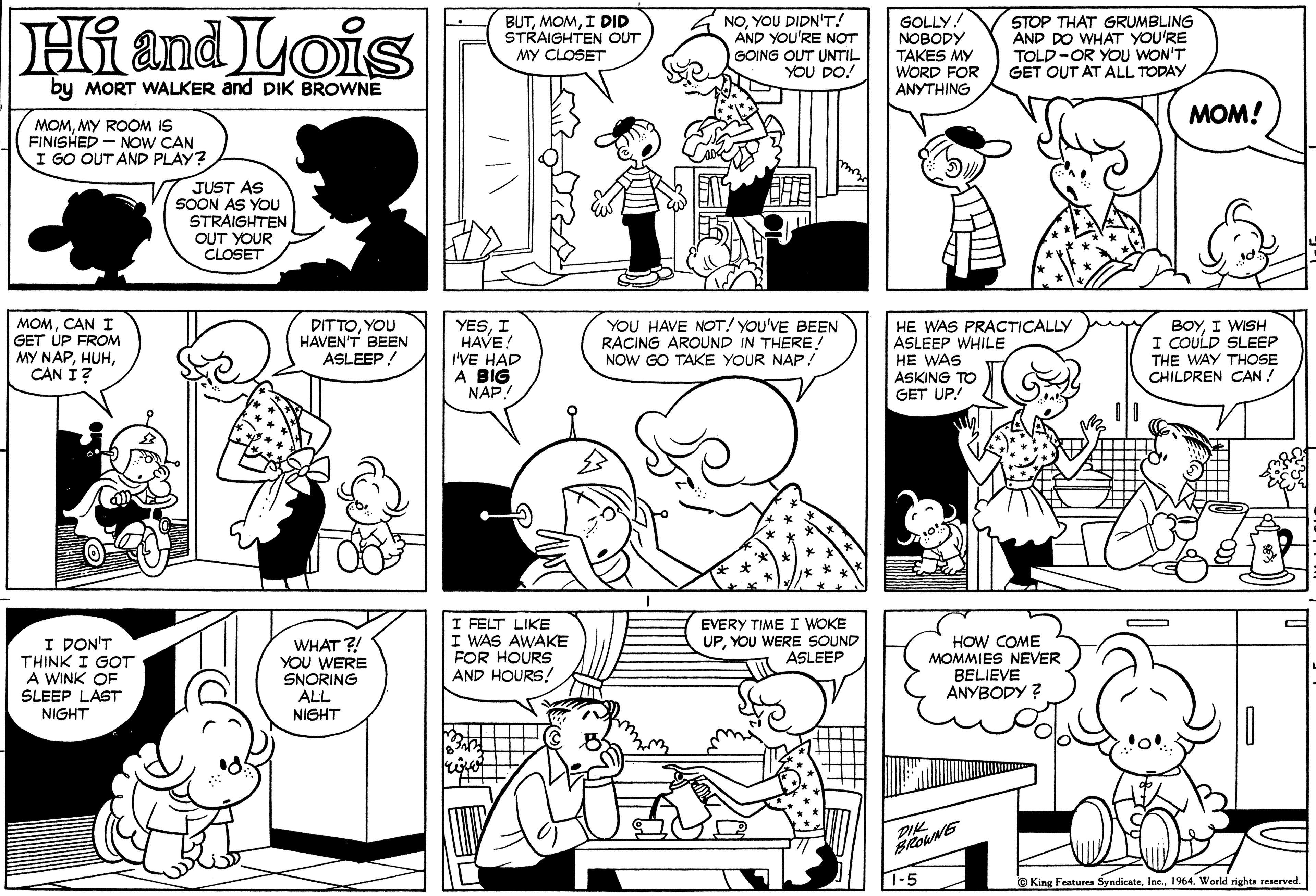 Human body OCR: Hi and Lois BUTI DID STRAIGHTEN OUT MY CLOSET NOYOU DIDN'T! AND YOU'RE NOT GOING OUT UNTIL YOU DO! GOLLY! NOBODY TAKES MY WORD FOR ANYTHING STOP THAT GRUMBLING AND DO WHAT YOU'RE TOLD-OR YOU WON'T GET OUT AT ALL TODAY by MORT WALKER and DIK BROWNE ???! MOMMY ROOM IS FINISHED - NOW CAN I GO OUT AND PLAY? JUST AS SOON AS YOU STRAIGHTEN OUT YOUR CLOSET MOMCAN I GET UP FROM MY NAPCAN Í? DITTOYOU HAVEN'T BEEN ASLEEP! YESI HAVE! I'VE HAD A BIG NAP YOU HAVE NOT! YOu'VE BEEN RACING AROUND IN THERE! NOW GO TAKE YOUR NAP! HE WAS PRACTICALLY ASLEEP WHILE HE WAS ASKING TO GET UP! BOYI WISH I COULD SLEEP THE WAY THOSE CHILDREN CAN ! I DON'T THINK I GOT A WINK OF SLEEP LAST NIGHT WHAT ?! YOU WERE SNORING ALL NIGHT I FELT LIKE I WAS AWAKE FOR HOURS AND HOURS! EVERY TIME I WOKE UPYOU WERE SOUND ASLEEP HOW COME MOMMIES NEVER BELIEVE ANYBODY ? PIK 1-5 © King Features Syndicate1964. World rights reserved. Hi and Lois BUTI DID STRAIGHTEN OUT MY CLOSET NOYOU DIDN'T! AND YOU'RE NOT GOING OUT UNTIL YOU DO! GOLLY! NOBODY TAKES MY WORD FOR ANYTHING STOP THAT GRUMBLING AND DO WHAT YOU'RE TOLD-OR YOU WON'T GET OUT AT ALL TODAY by MORT WALKER and DIK BROWNE ???! MOMMY ROOM IS FINISHED - NOW CAN I GO OUT AND PLAY? JUST AS SOON AS YOU STRAIGHTEN OUT YOUR CLOSET MOMCAN I GET UP FROM MY NAPCAN Í? DITTOYOU HAVEN'T BEEN ASLEEP! YESI HAVE! I'VE HAD A BIG NAP YOU HAVE NOT! YOu'VE BEEN RACING AROUND IN THERE! NOW GO TAKE YOUR NAP! HE WAS PRACTICALLY ASLEEP WHILE HE WAS ASKING TO GET UP! BOYI WISH I COULD SLEEP THE WAY THOSE CHILDREN CAN ! I DON'T THINK I GOT A WINK OF SLEEP LAST NIGHT WHAT ?! YOU WERE SNORING ALL NIGHT I FELT LIKE I WAS AWAKE FOR HOURS AND HOURS! EVERY TIME I WOKE UPYOU WERE SOUND ASLEEP HOW COME MOMMIES NEVER BELIEVE ANYBODY ? PIK 1-5 © King Features Syndicate1964. World rights reserved.