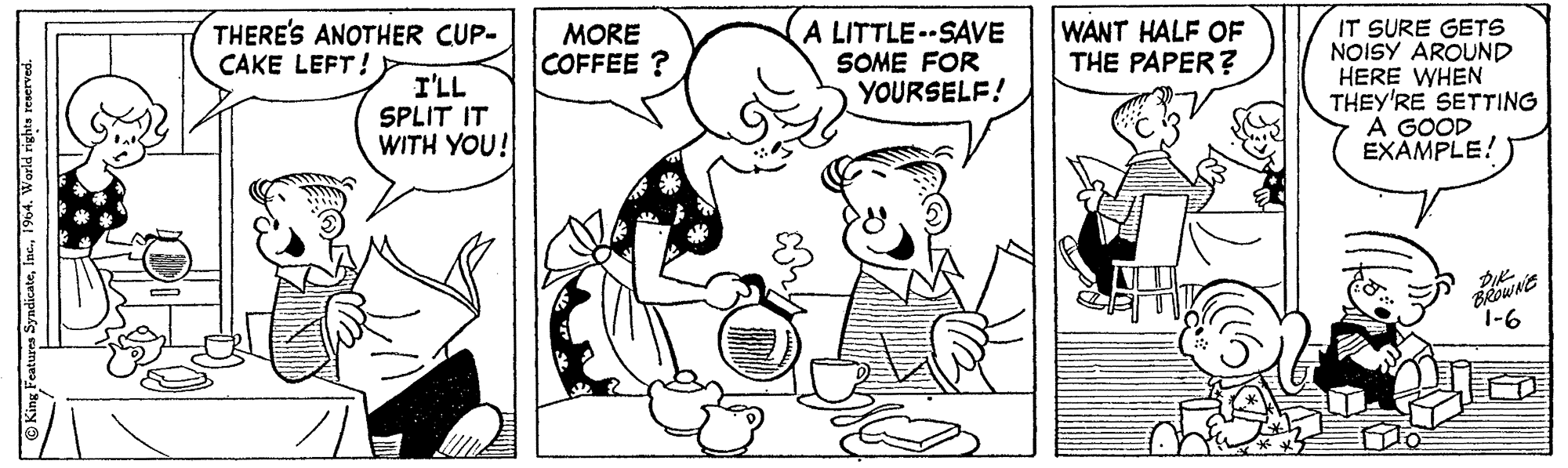 Style OCR: WANT HALF OF THE PAPER? IT SURE GETS NOISY AROUND HERE WHEN THEY'RE SETTING A GOOD EXAMPLE! THERE'S ANOTHER CUP- CAKE LEFT! MORE COFFEE ? A LITTLE-SAVE SOME FOR YOURSELF! I'LL SPLIT IT WITH YOU! 1-6 O King Features Syndicate1964. World rights reserved. WANT HALF OF THE PAPER? IT SURE GETS NOISY AROUND HERE WHEN THEY'RE SETTING A GOOD EXAMPLE! THERE'S ANOTHER CUP- CAKE LEFT! MORE COFFEE ? A LITTLE-SAVE SOME FOR YOURSELF! I'LL SPLIT IT WITH YOU! 1-6 O King Features Syndicate1964. World rights reserved.