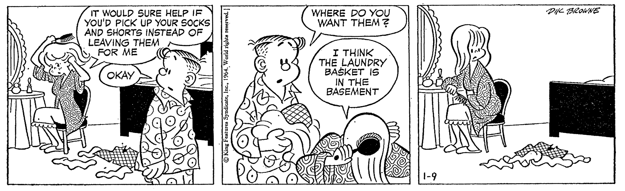 Interaction OCR: PL BROWNE IT WOULD SURE HELP IF YOU'D PICK UP YOUR SOCKS AND SHORTS INSTEAD OF LEAVING THEM FOR ME WHERE DO YOU WANT THEM ? I THINK THE LAUNDRY BASKET IS IN THE BASEMENT OKAY 1-9 King Features Syndicate1964. World righte resr PL BROWNE IT WOULD SURE HELP IF YOU'D PICK UP YOUR SOCKS AND SHORTS INSTEAD OF LEAVING THEM FOR ME WHERE DO YOU WANT THEM ? I THINK THE LAUNDRY BASKET IS IN THE BASEMENT OKAY 1-9 King Features Syndicate1964. World righte resr