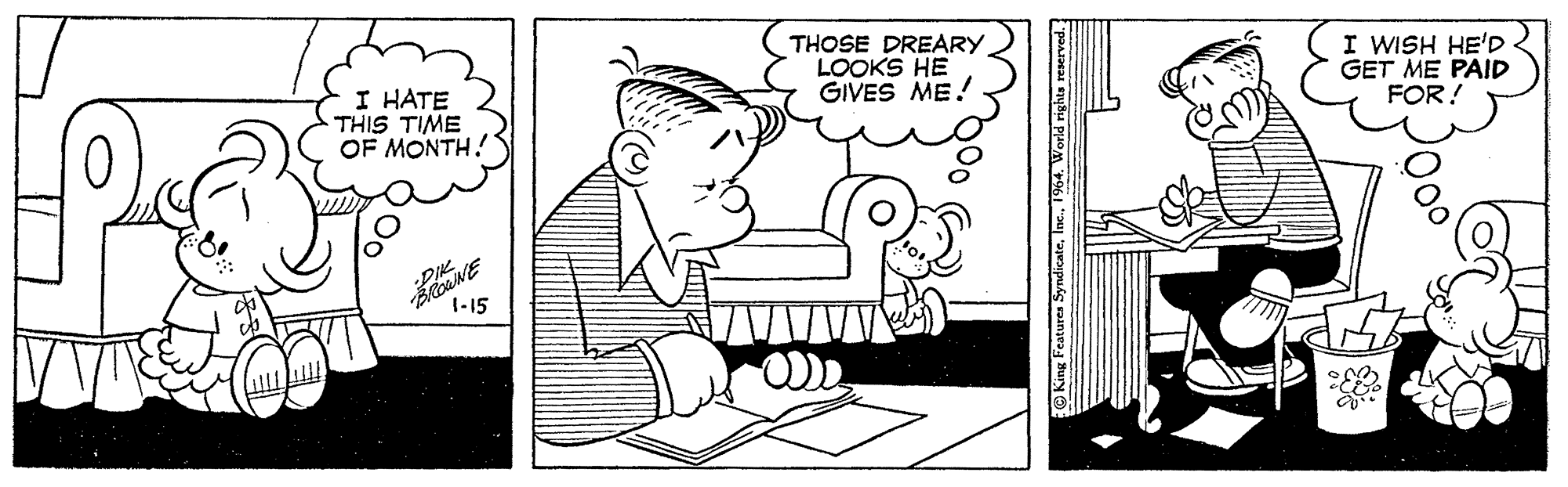 Font OCR: THOSE DREARY LOOKS HE GIVES ME! I WISH HE'D GET ME PAID FOR! I HATE THIS TIME OF MONTH! 1-15 O King Features Syndicate1964. World rights reserved THOSE DREARY LOOKS HE GIVES ME! I WISH HE'D GET ME PAID FOR! I HATE THIS TIME OF MONTH! 1-15 O King Features Syndicate1964. World rights reserved