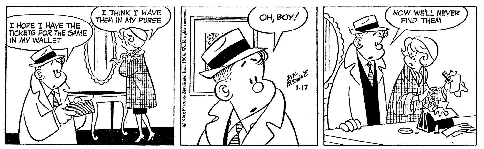 Cartoon OCR: I THINK I HAVE THEM IN MY PURSE I HOPE I HAVE THE TICKETS FOR THE GAME IN MY WALLET OHBOY! NOW WE'LL NEVER FIND THEM I-17 King Features Syndicate1964. World righta reserved. I THINK I HAVE THEM IN MY PURSE I HOPE I HAVE THE TICKETS FOR THE GAME IN MY WALLET OHBOY! NOW WE'LL NEVER FIND THEM I-17 King Features Syndicate1964. World righta reserved.